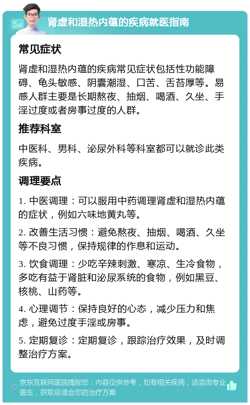 肾虚和湿热内蕴的疾病就医指南 常见症状 肾虚和湿热内蕴的疾病常见症状包括性功能障碍、龟头敏感、阴囊潮湿、口苦、舌苔厚等。易感人群主要是长期熬夜、抽烟、喝酒、久坐、手淫过度或者房事过度的人群。 推荐科室 中医科、男科、泌尿外科等科室都可以就诊此类疾病。 调理要点 1. 中医调理：可以服用中药调理肾虚和湿热内蕴的症状，例如六味地黄丸等。 2. 改善生活习惯：避免熬夜、抽烟、喝酒、久坐等不良习惯，保持规律的作息和运动。 3. 饮食调理：少吃辛辣刺激、寒凉、生冷食物，多吃有益于肾脏和泌尿系统的食物，例如黑豆、核桃、山药等。 4. 心理调节：保持良好的心态，减少压力和焦虑，避免过度手淫或房事。 5. 定期复诊：定期复诊，跟踪治疗效果，及时调整治疗方案。