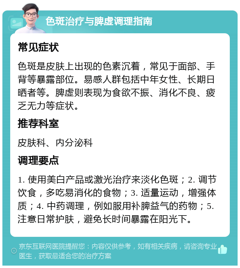 色斑治疗与脾虚调理指南 常见症状 色斑是皮肤上出现的色素沉着，常见于面部、手背等暴露部位。易感人群包括中年女性、长期日晒者等。脾虚则表现为食欲不振、消化不良、疲乏无力等症状。 推荐科室 皮肤科、内分泌科 调理要点 1. 使用美白产品或激光治疗来淡化色斑；2. 调节饮食，多吃易消化的食物；3. 适量运动，增强体质；4. 中药调理，例如服用补脾益气的药物；5. 注意日常护肤，避免长时间暴露在阳光下。