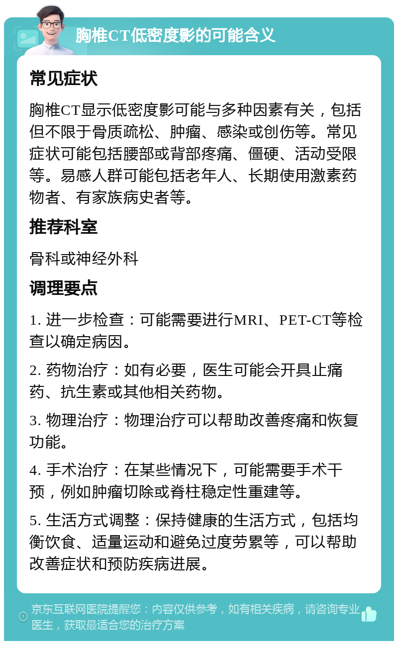 胸椎CT低密度影的可能含义 常见症状 胸椎CT显示低密度影可能与多种因素有关，包括但不限于骨质疏松、肿瘤、感染或创伤等。常见症状可能包括腰部或背部疼痛、僵硬、活动受限等。易感人群可能包括老年人、长期使用激素药物者、有家族病史者等。 推荐科室 骨科或神经外科 调理要点 1. 进一步检查：可能需要进行MRI、PET-CT等检查以确定病因。 2. 药物治疗：如有必要，医生可能会开具止痛药、抗生素或其他相关药物。 3. 物理治疗：物理治疗可以帮助改善疼痛和恢复功能。 4. 手术治疗：在某些情况下，可能需要手术干预，例如肿瘤切除或脊柱稳定性重建等。 5. 生活方式调整：保持健康的生活方式，包括均衡饮食、适量运动和避免过度劳累等，可以帮助改善症状和预防疾病进展。