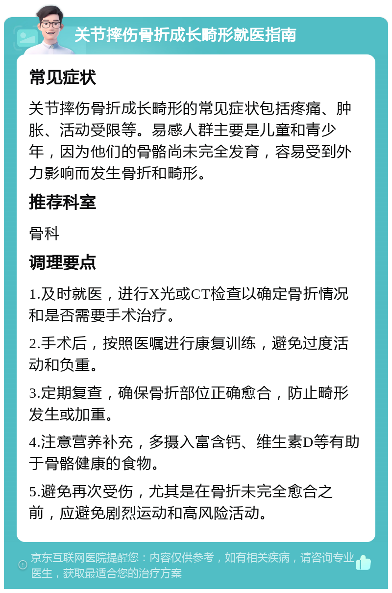 关节摔伤骨折成长畸形就医指南 常见症状 关节摔伤骨折成长畸形的常见症状包括疼痛、肿胀、活动受限等。易感人群主要是儿童和青少年，因为他们的骨骼尚未完全发育，容易受到外力影响而发生骨折和畸形。 推荐科室 骨科 调理要点 1.及时就医，进行X光或CT检查以确定骨折情况和是否需要手术治疗。 2.手术后，按照医嘱进行康复训练，避免过度活动和负重。 3.定期复查，确保骨折部位正确愈合，防止畸形发生或加重。 4.注意营养补充，多摄入富含钙、维生素D等有助于骨骼健康的食物。 5.避免再次受伤，尤其是在骨折未完全愈合之前，应避免剧烈运动和高风险活动。