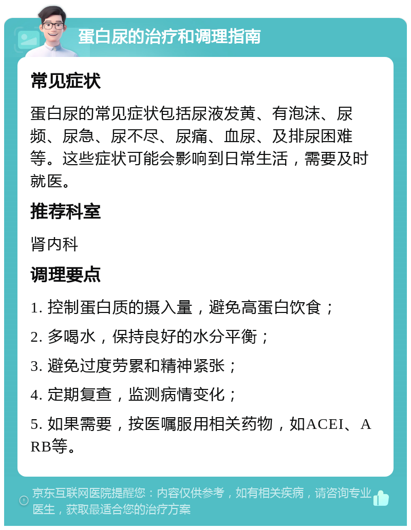 蛋白尿的治疗和调理指南 常见症状 蛋白尿的常见症状包括尿液发黄、有泡沫、尿频、尿急、尿不尽、尿痛、血尿、及排尿困难等。这些症状可能会影响到日常生活，需要及时就医。 推荐科室 肾内科 调理要点 1. 控制蛋白质的摄入量，避免高蛋白饮食； 2. 多喝水，保持良好的水分平衡； 3. 避免过度劳累和精神紧张； 4. 定期复查，监测病情变化； 5. 如果需要，按医嘱服用相关药物，如ACEI、ARB等。