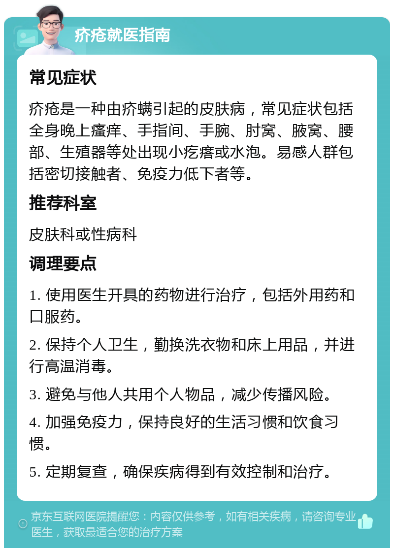 疥疮就医指南 常见症状 疥疮是一种由疥螨引起的皮肤病，常见症状包括全身晚上瘙痒、手指间、手腕、肘窝、腋窝、腰部、生殖器等处出现小疙瘩或水泡。易感人群包括密切接触者、免疫力低下者等。 推荐科室 皮肤科或性病科 调理要点 1. 使用医生开具的药物进行治疗，包括外用药和口服药。 2. 保持个人卫生，勤换洗衣物和床上用品，并进行高温消毒。 3. 避免与他人共用个人物品，减少传播风险。 4. 加强免疫力，保持良好的生活习惯和饮食习惯。 5. 定期复查，确保疾病得到有效控制和治疗。