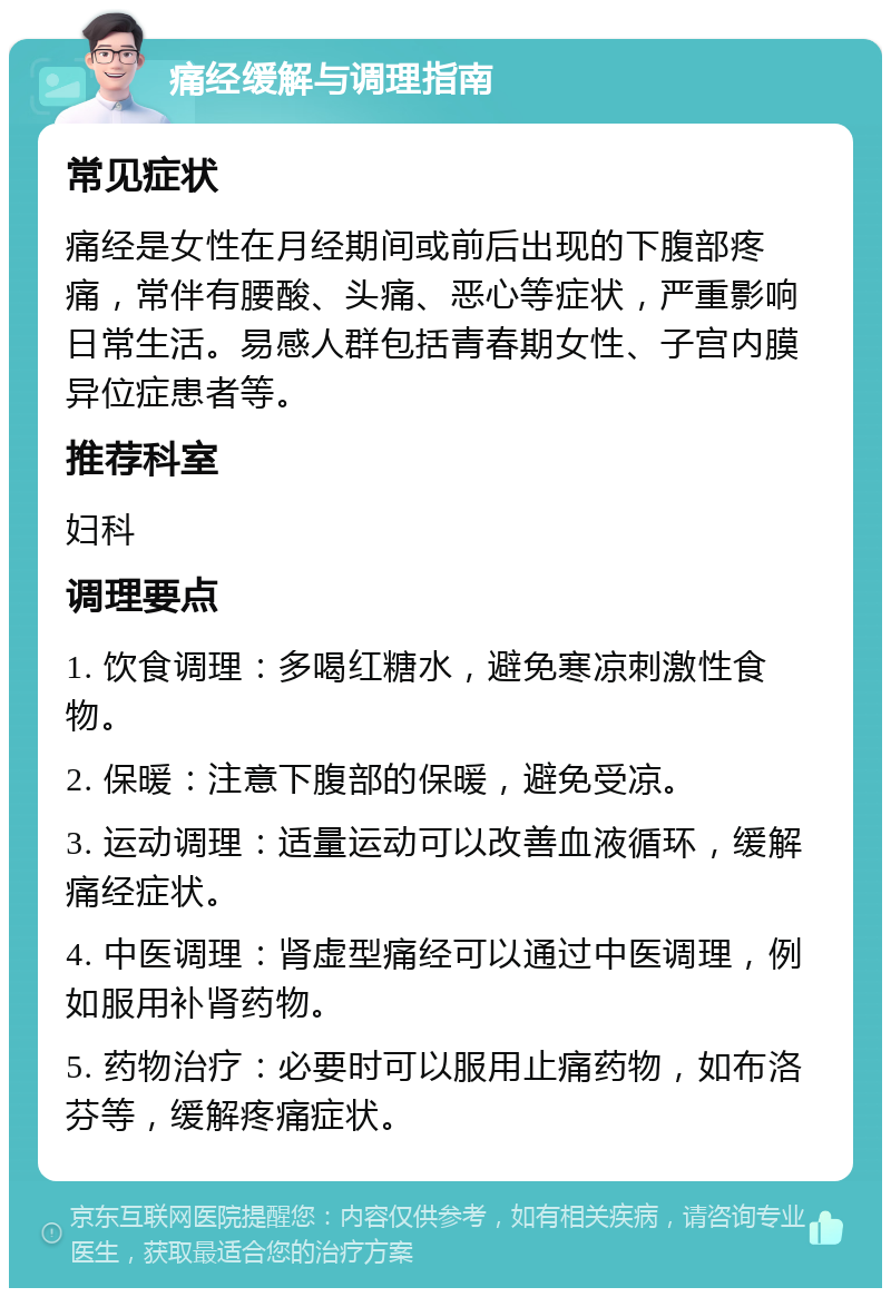 痛经缓解与调理指南 常见症状 痛经是女性在月经期间或前后出现的下腹部疼痛，常伴有腰酸、头痛、恶心等症状，严重影响日常生活。易感人群包括青春期女性、子宫内膜异位症患者等。 推荐科室 妇科 调理要点 1. 饮食调理：多喝红糖水，避免寒凉刺激性食物。 2. 保暖：注意下腹部的保暖，避免受凉。 3. 运动调理：适量运动可以改善血液循环，缓解痛经症状。 4. 中医调理：肾虚型痛经可以通过中医调理，例如服用补肾药物。 5. 药物治疗：必要时可以服用止痛药物，如布洛芬等，缓解疼痛症状。