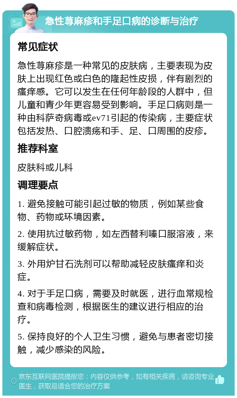 急性荨麻疹和手足口病的诊断与治疗 常见症状 急性荨麻疹是一种常见的皮肤病，主要表现为皮肤上出现红色或白色的隆起性皮损，伴有剧烈的瘙痒感。它可以发生在任何年龄段的人群中，但儿童和青少年更容易受到影响。手足口病则是一种由科萨奇病毒或ev71引起的传染病，主要症状包括发热、口腔溃疡和手、足、口周围的皮疹。 推荐科室 皮肤科或儿科 调理要点 1. 避免接触可能引起过敏的物质，例如某些食物、药物或环境因素。 2. 使用抗过敏药物，如左西替利嗪口服溶液，来缓解症状。 3. 外用炉甘石洗剂可以帮助减轻皮肤瘙痒和炎症。 4. 对于手足口病，需要及时就医，进行血常规检查和病毒检测，根据医生的建议进行相应的治疗。 5. 保持良好的个人卫生习惯，避免与患者密切接触，减少感染的风险。