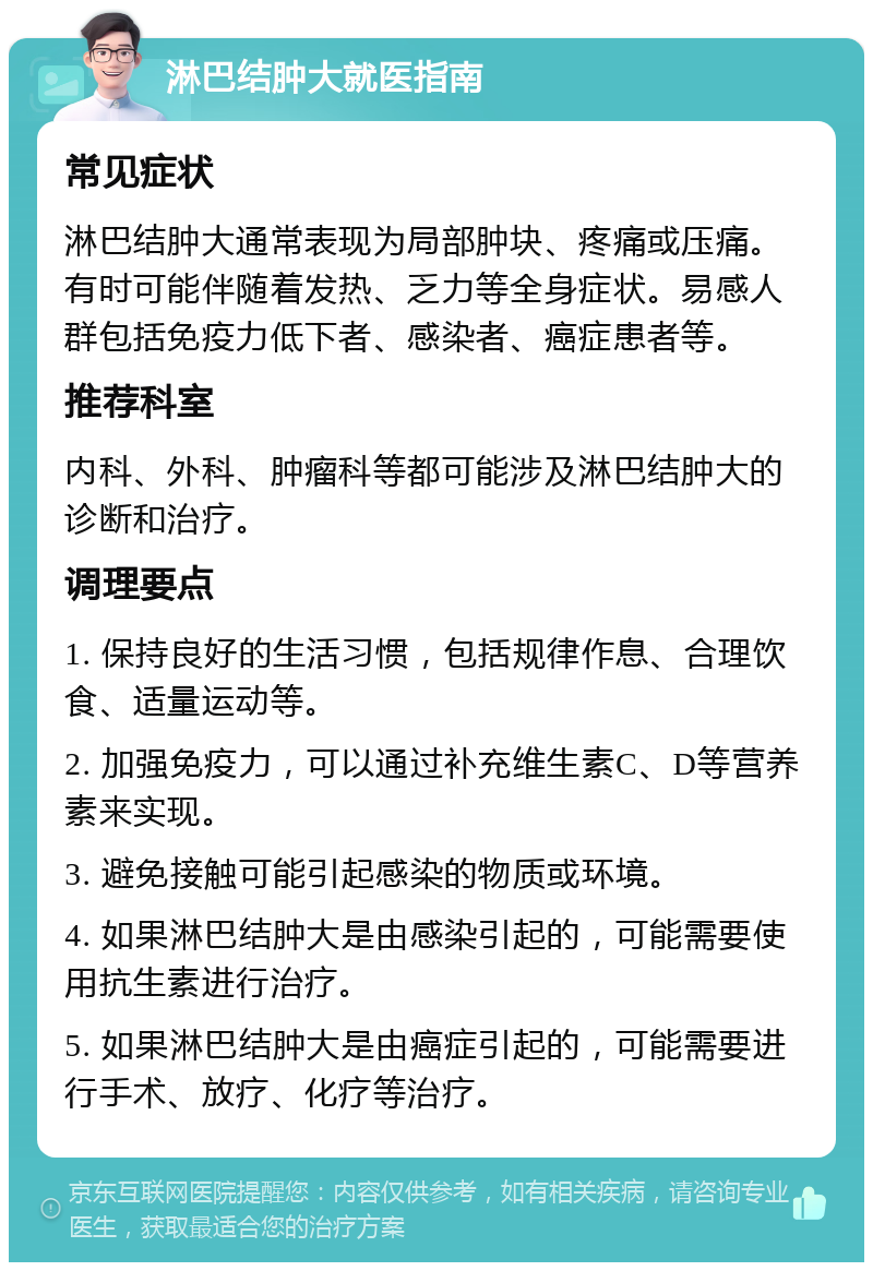 淋巴结肿大就医指南 常见症状 淋巴结肿大通常表现为局部肿块、疼痛或压痛。有时可能伴随着发热、乏力等全身症状。易感人群包括免疫力低下者、感染者、癌症患者等。 推荐科室 内科、外科、肿瘤科等都可能涉及淋巴结肿大的诊断和治疗。 调理要点 1. 保持良好的生活习惯，包括规律作息、合理饮食、适量运动等。 2. 加强免疫力，可以通过补充维生素C、D等营养素来实现。 3. 避免接触可能引起感染的物质或环境。 4. 如果淋巴结肿大是由感染引起的，可能需要使用抗生素进行治疗。 5. 如果淋巴结肿大是由癌症引起的，可能需要进行手术、放疗、化疗等治疗。