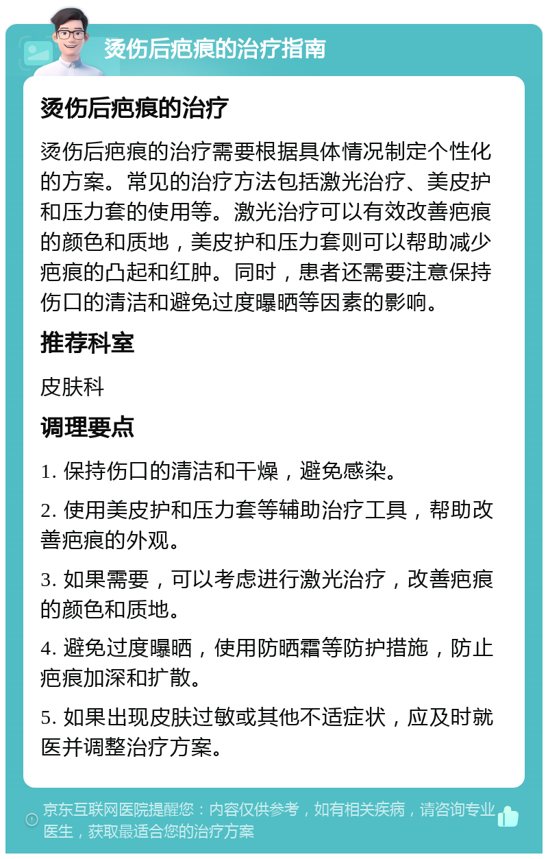 烫伤后疤痕的治疗指南 烫伤后疤痕的治疗 烫伤后疤痕的治疗需要根据具体情况制定个性化的方案。常见的治疗方法包括激光治疗、美皮护和压力套的使用等。激光治疗可以有效改善疤痕的颜色和质地，美皮护和压力套则可以帮助减少疤痕的凸起和红肿。同时，患者还需要注意保持伤口的清洁和避免过度曝晒等因素的影响。 推荐科室 皮肤科 调理要点 1. 保持伤口的清洁和干燥，避免感染。 2. 使用美皮护和压力套等辅助治疗工具，帮助改善疤痕的外观。 3. 如果需要，可以考虑进行激光治疗，改善疤痕的颜色和质地。 4. 避免过度曝晒，使用防晒霜等防护措施，防止疤痕加深和扩散。 5. 如果出现皮肤过敏或其他不适症状，应及时就医并调整治疗方案。