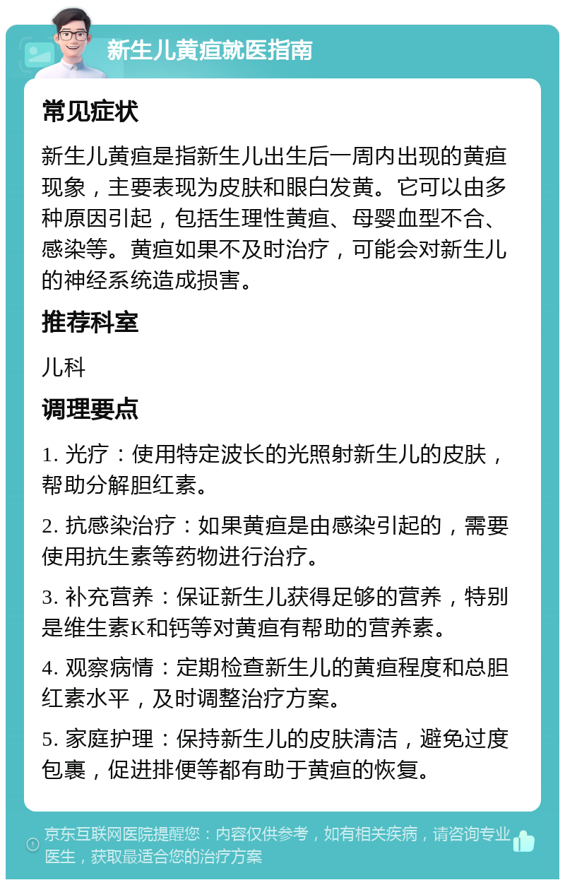 新生儿黄疸就医指南 常见症状 新生儿黄疸是指新生儿出生后一周内出现的黄疸现象，主要表现为皮肤和眼白发黄。它可以由多种原因引起，包括生理性黄疸、母婴血型不合、感染等。黄疸如果不及时治疗，可能会对新生儿的神经系统造成损害。 推荐科室 儿科 调理要点 1. 光疗：使用特定波长的光照射新生儿的皮肤，帮助分解胆红素。 2. 抗感染治疗：如果黄疸是由感染引起的，需要使用抗生素等药物进行治疗。 3. 补充营养：保证新生儿获得足够的营养，特别是维生素K和钙等对黄疸有帮助的营养素。 4. 观察病情：定期检查新生儿的黄疸程度和总胆红素水平，及时调整治疗方案。 5. 家庭护理：保持新生儿的皮肤清洁，避免过度包裹，促进排便等都有助于黄疸的恢复。