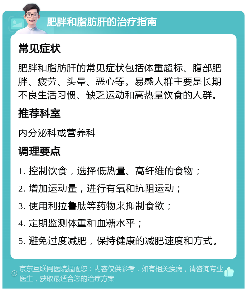 肥胖和脂肪肝的治疗指南 常见症状 肥胖和脂肪肝的常见症状包括体重超标、腹部肥胖、疲劳、头晕、恶心等。易感人群主要是长期不良生活习惯、缺乏运动和高热量饮食的人群。 推荐科室 内分泌科或营养科 调理要点 1. 控制饮食，选择低热量、高纤维的食物； 2. 增加运动量，进行有氧和抗阻运动； 3. 使用利拉鲁肽等药物来抑制食欲； 4. 定期监测体重和血糖水平； 5. 避免过度减肥，保持健康的减肥速度和方式。