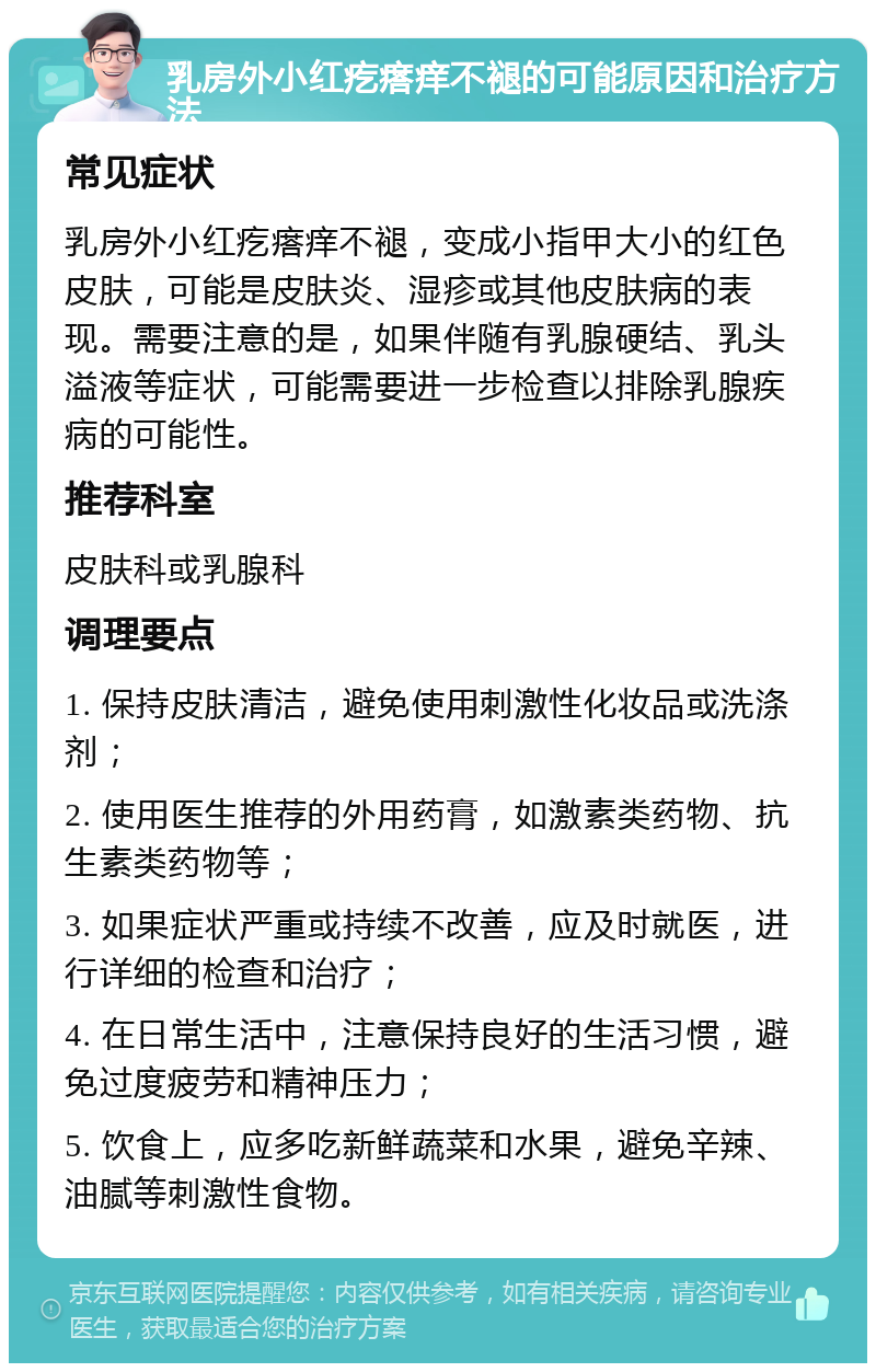 乳房外小红疙瘩痒不褪的可能原因和治疗方法 常见症状 乳房外小红疙瘩痒不褪，变成小指甲大小的红色皮肤，可能是皮肤炎、湿疹或其他皮肤病的表现。需要注意的是，如果伴随有乳腺硬结、乳头溢液等症状，可能需要进一步检查以排除乳腺疾病的可能性。 推荐科室 皮肤科或乳腺科 调理要点 1. 保持皮肤清洁，避免使用刺激性化妆品或洗涤剂； 2. 使用医生推荐的外用药膏，如激素类药物、抗生素类药物等； 3. 如果症状严重或持续不改善，应及时就医，进行详细的检查和治疗； 4. 在日常生活中，注意保持良好的生活习惯，避免过度疲劳和精神压力； 5. 饮食上，应多吃新鲜蔬菜和水果，避免辛辣、油腻等刺激性食物。