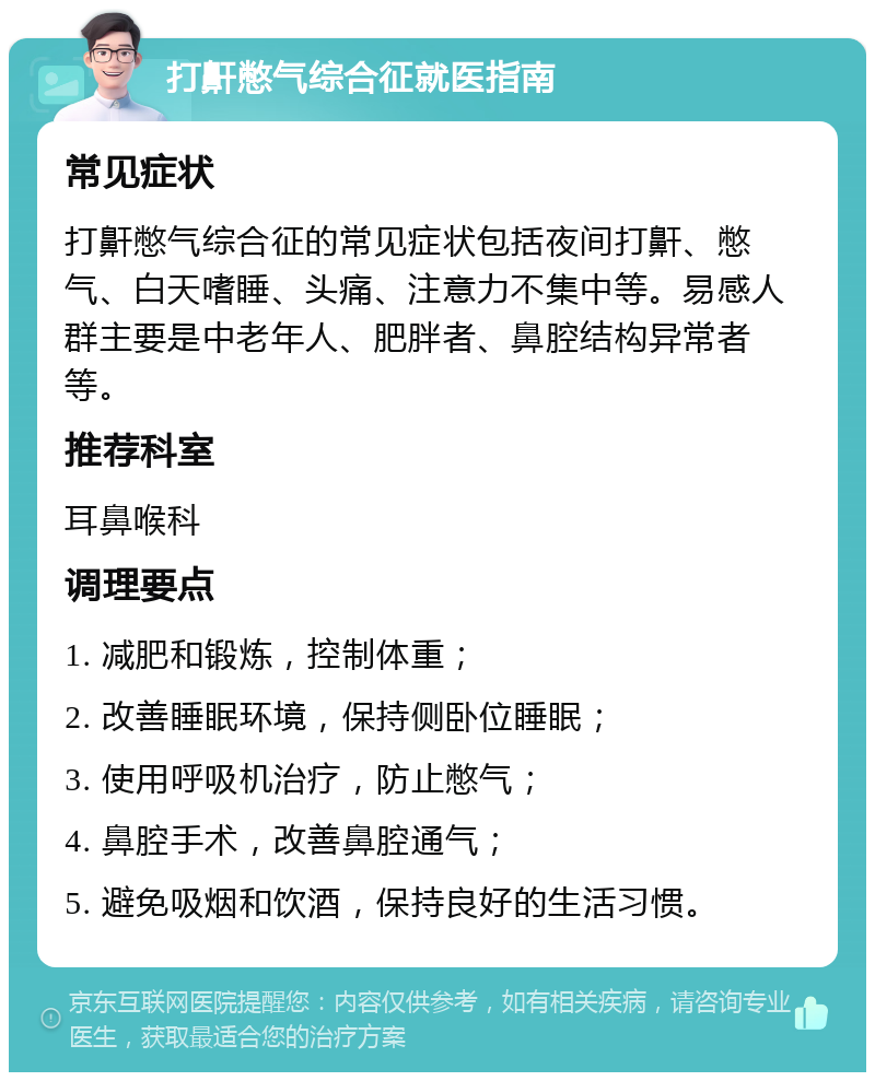 打鼾憋气综合征就医指南 常见症状 打鼾憋气综合征的常见症状包括夜间打鼾、憋气、白天嗜睡、头痛、注意力不集中等。易感人群主要是中老年人、肥胖者、鼻腔结构异常者等。 推荐科室 耳鼻喉科 调理要点 1. 减肥和锻炼，控制体重； 2. 改善睡眠环境，保持侧卧位睡眠； 3. 使用呼吸机治疗，防止憋气； 4. 鼻腔手术，改善鼻腔通气； 5. 避免吸烟和饮酒，保持良好的生活习惯。