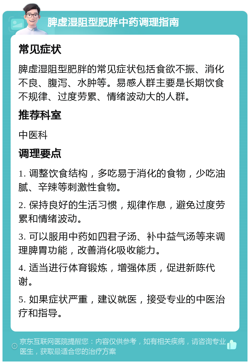 脾虚湿阻型肥胖中药调理指南 常见症状 脾虚湿阻型肥胖的常见症状包括食欲不振、消化不良、腹泻、水肿等。易感人群主要是长期饮食不规律、过度劳累、情绪波动大的人群。 推荐科室 中医科 调理要点 1. 调整饮食结构，多吃易于消化的食物，少吃油腻、辛辣等刺激性食物。 2. 保持良好的生活习惯，规律作息，避免过度劳累和情绪波动。 3. 可以服用中药如四君子汤、补中益气汤等来调理脾胃功能，改善消化吸收能力。 4. 适当进行体育锻炼，增强体质，促进新陈代谢。 5. 如果症状严重，建议就医，接受专业的中医治疗和指导。