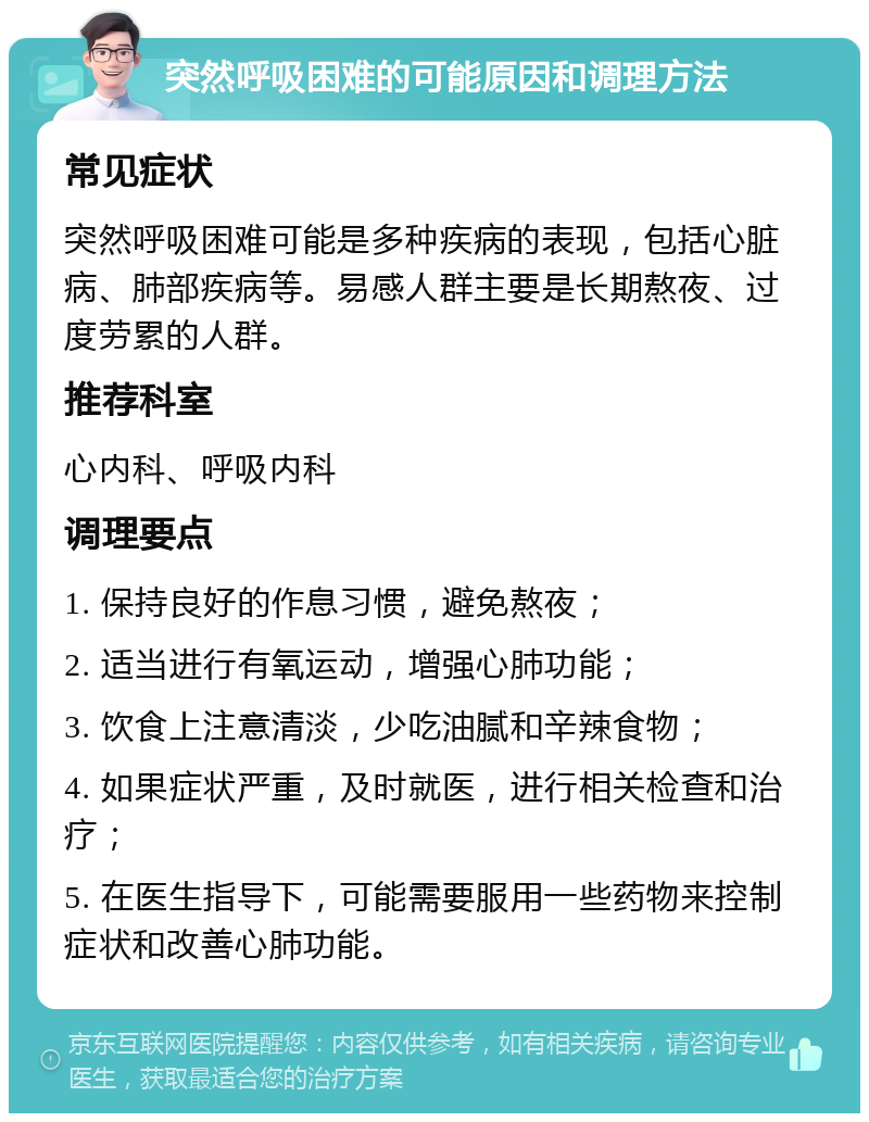 突然呼吸困难的可能原因和调理方法 常见症状 突然呼吸困难可能是多种疾病的表现，包括心脏病、肺部疾病等。易感人群主要是长期熬夜、过度劳累的人群。 推荐科室 心内科、呼吸内科 调理要点 1. 保持良好的作息习惯，避免熬夜； 2. 适当进行有氧运动，增强心肺功能； 3. 饮食上注意清淡，少吃油腻和辛辣食物； 4. 如果症状严重，及时就医，进行相关检查和治疗； 5. 在医生指导下，可能需要服用一些药物来控制症状和改善心肺功能。