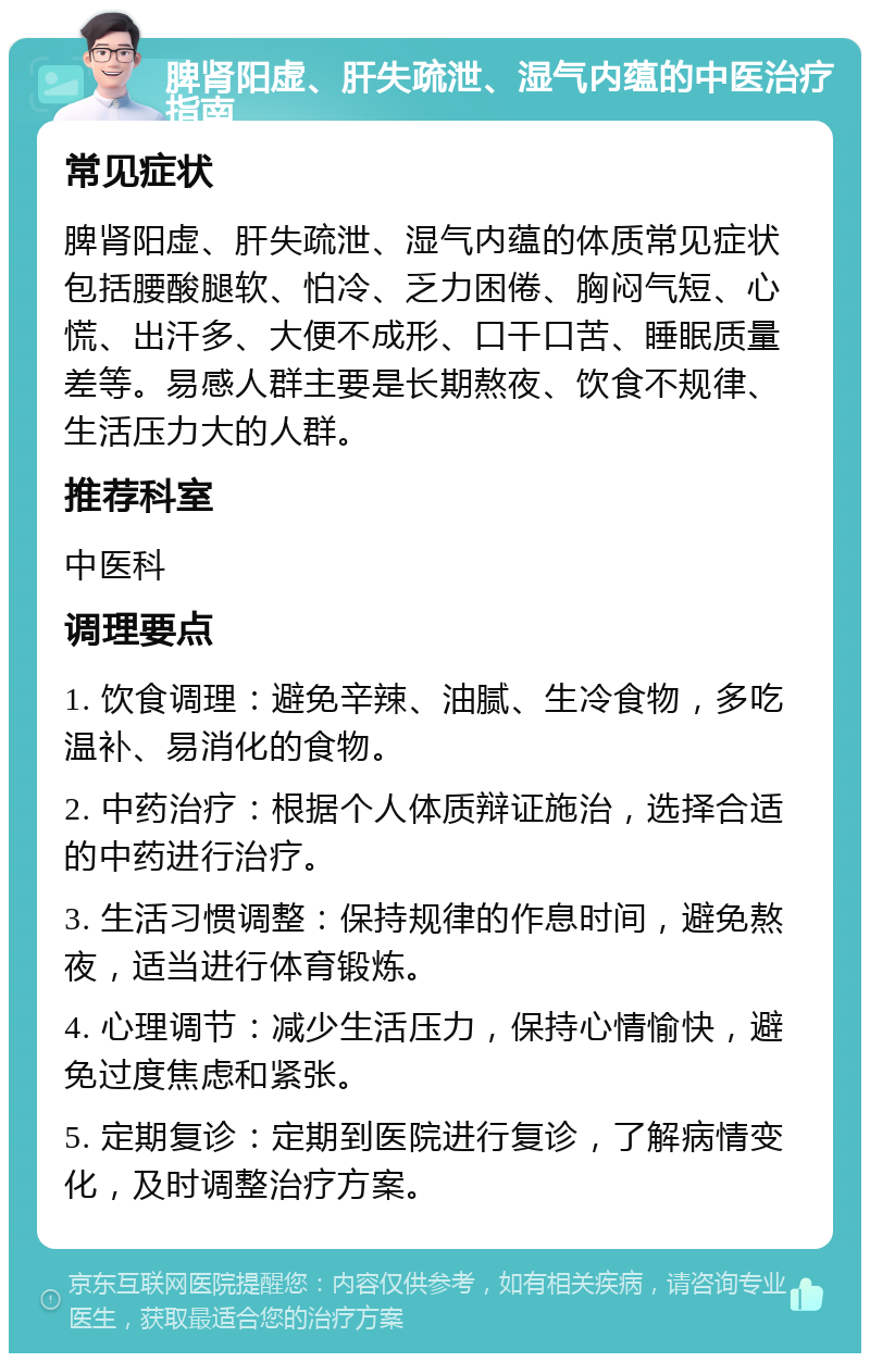 脾肾阳虚、肝失疏泄、湿气内蕴的中医治疗指南 常见症状 脾肾阳虚、肝失疏泄、湿气内蕴的体质常见症状包括腰酸腿软、怕冷、乏力困倦、胸闷气短、心慌、出汗多、大便不成形、口干口苦、睡眠质量差等。易感人群主要是长期熬夜、饮食不规律、生活压力大的人群。 推荐科室 中医科 调理要点 1. 饮食调理：避免辛辣、油腻、生冷食物，多吃温补、易消化的食物。 2. 中药治疗：根据个人体质辩证施治，选择合适的中药进行治疗。 3. 生活习惯调整：保持规律的作息时间，避免熬夜，适当进行体育锻炼。 4. 心理调节：减少生活压力，保持心情愉快，避免过度焦虑和紧张。 5. 定期复诊：定期到医院进行复诊，了解病情变化，及时调整治疗方案。