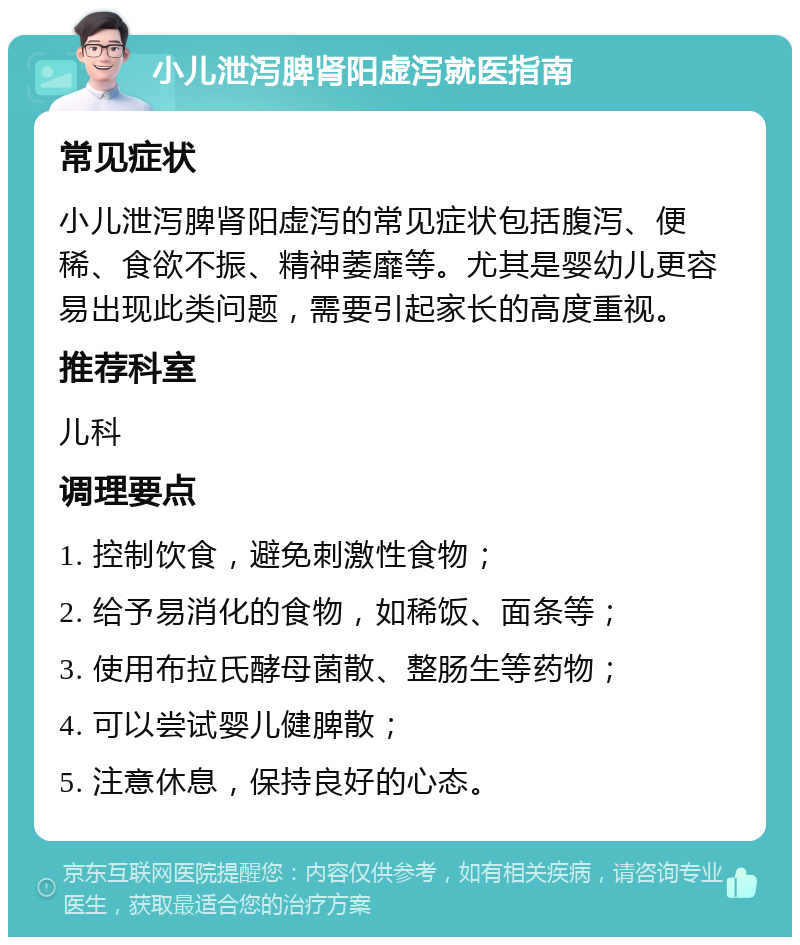 小儿泄泻脾肾阳虚泻就医指南 常见症状 小儿泄泻脾肾阳虚泻的常见症状包括腹泻、便稀、食欲不振、精神萎靡等。尤其是婴幼儿更容易出现此类问题，需要引起家长的高度重视。 推荐科室 儿科 调理要点 1. 控制饮食，避免刺激性食物； 2. 给予易消化的食物，如稀饭、面条等； 3. 使用布拉氏酵母菌散、整肠生等药物； 4. 可以尝试婴儿健脾散； 5. 注意休息，保持良好的心态。