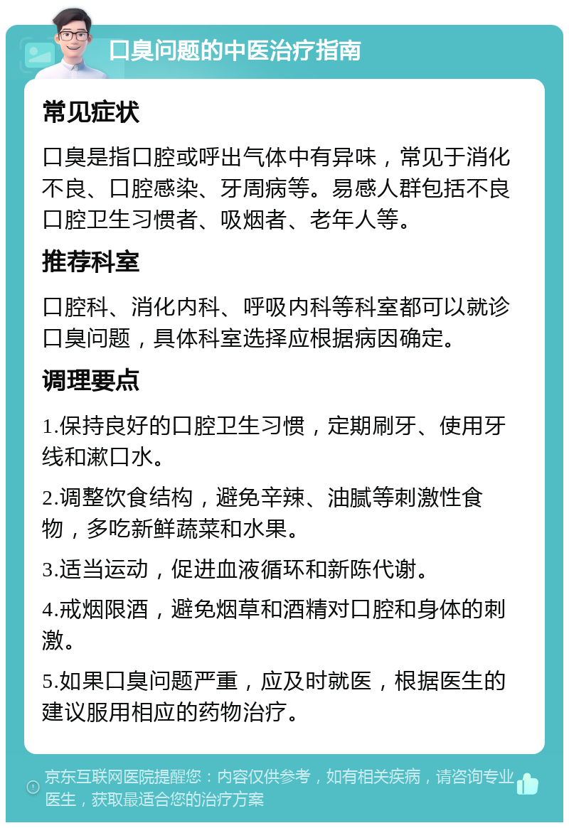 口臭问题的中医治疗指南 常见症状 口臭是指口腔或呼出气体中有异味，常见于消化不良、口腔感染、牙周病等。易感人群包括不良口腔卫生习惯者、吸烟者、老年人等。 推荐科室 口腔科、消化内科、呼吸内科等科室都可以就诊口臭问题，具体科室选择应根据病因确定。 调理要点 1.保持良好的口腔卫生习惯，定期刷牙、使用牙线和漱口水。 2.调整饮食结构，避免辛辣、油腻等刺激性食物，多吃新鲜蔬菜和水果。 3.适当运动，促进血液循环和新陈代谢。 4.戒烟限酒，避免烟草和酒精对口腔和身体的刺激。 5.如果口臭问题严重，应及时就医，根据医生的建议服用相应的药物治疗。