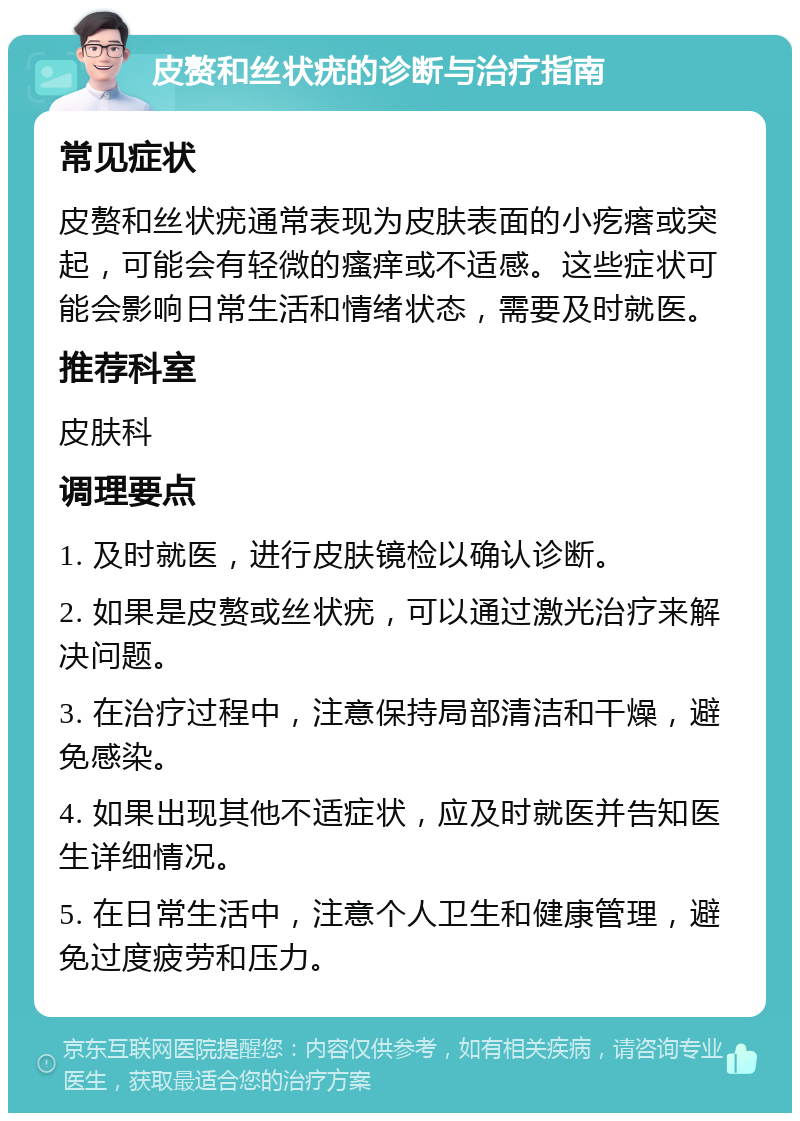 皮赘和丝状疣的诊断与治疗指南 常见症状 皮赘和丝状疣通常表现为皮肤表面的小疙瘩或突起，可能会有轻微的瘙痒或不适感。这些症状可能会影响日常生活和情绪状态，需要及时就医。 推荐科室 皮肤科 调理要点 1. 及时就医，进行皮肤镜检以确认诊断。 2. 如果是皮赘或丝状疣，可以通过激光治疗来解决问题。 3. 在治疗过程中，注意保持局部清洁和干燥，避免感染。 4. 如果出现其他不适症状，应及时就医并告知医生详细情况。 5. 在日常生活中，注意个人卫生和健康管理，避免过度疲劳和压力。