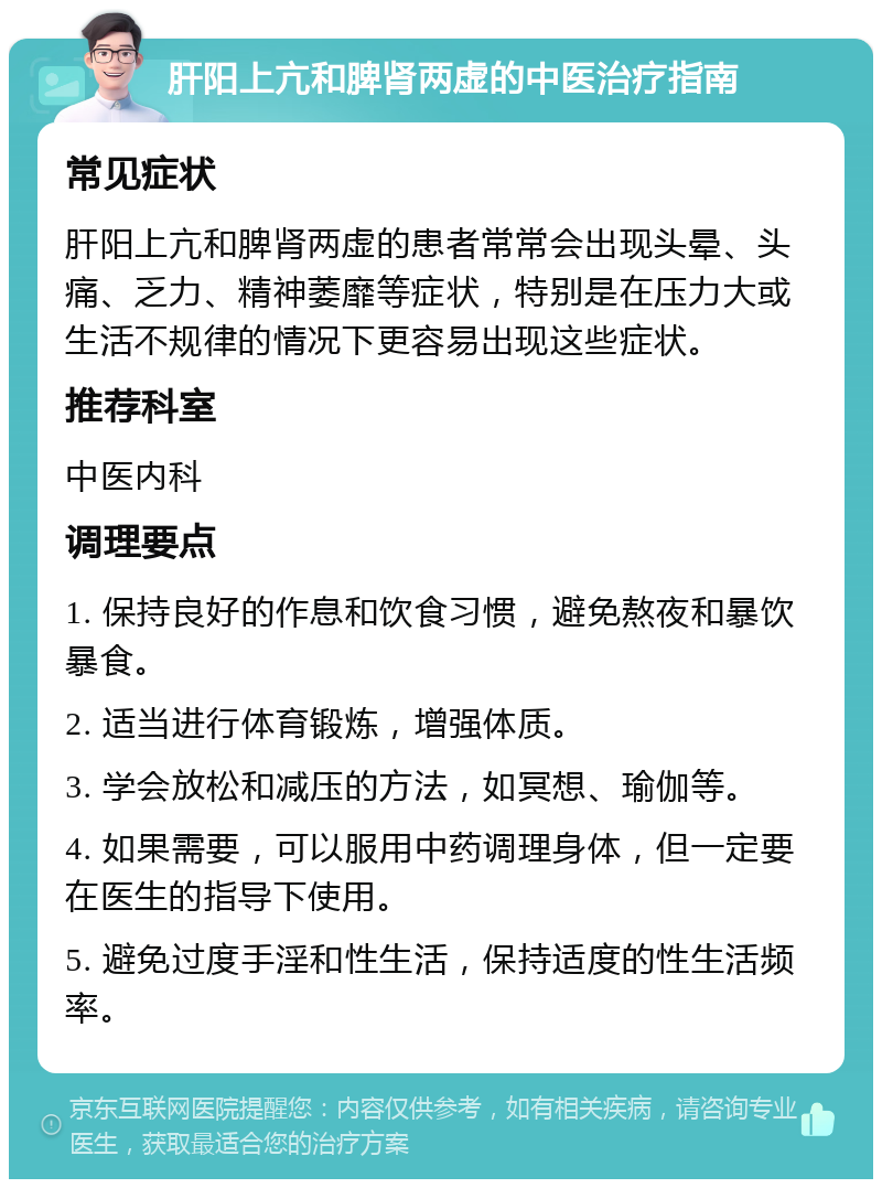 肝阳上亢和脾肾两虚的中医治疗指南 常见症状 肝阳上亢和脾肾两虚的患者常常会出现头晕、头痛、乏力、精神萎靡等症状，特别是在压力大或生活不规律的情况下更容易出现这些症状。 推荐科室 中医内科 调理要点 1. 保持良好的作息和饮食习惯，避免熬夜和暴饮暴食。 2. 适当进行体育锻炼，增强体质。 3. 学会放松和减压的方法，如冥想、瑜伽等。 4. 如果需要，可以服用中药调理身体，但一定要在医生的指导下使用。 5. 避免过度手淫和性生活，保持适度的性生活频率。