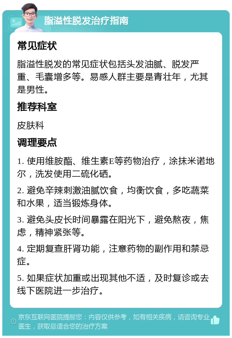 脂溢性脱发治疗指南 常见症状 脂溢性脱发的常见症状包括头发油腻、脱发严重、毛囊增多等。易感人群主要是青壮年，尤其是男性。 推荐科室 皮肤科 调理要点 1. 使用维胺酯、维生素E等药物治疗，涂抹米诺地尔，洗发使用二硫化硒。 2. 避免辛辣刺激油腻饮食，均衡饮食，多吃蔬菜和水果，适当锻炼身体。 3. 避免头皮长时间暴露在阳光下，避免熬夜，焦虑，精神紧张等。 4. 定期复查肝肾功能，注意药物的副作用和禁忌症。 5. 如果症状加重或出现其他不适，及时复诊或去线下医院进一步治疗。