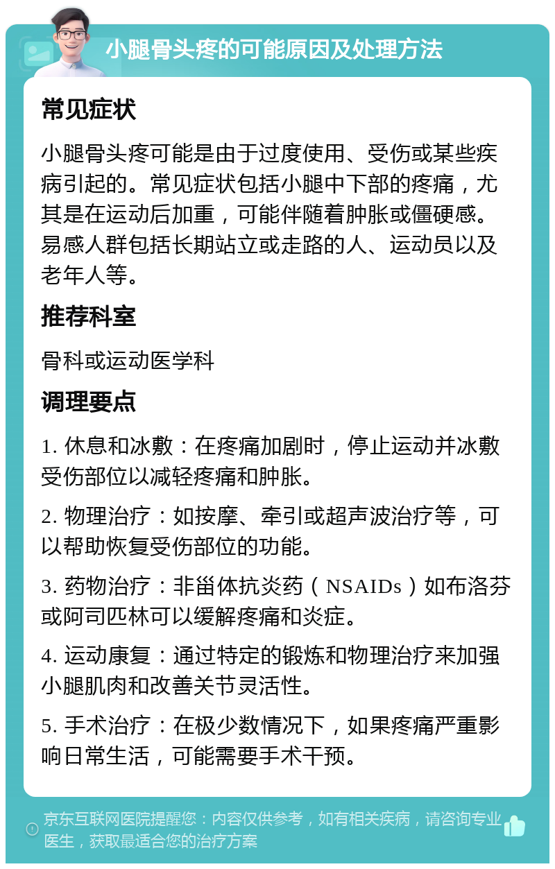 小腿骨头疼的可能原因及处理方法 常见症状 小腿骨头疼可能是由于过度使用、受伤或某些疾病引起的。常见症状包括小腿中下部的疼痛，尤其是在运动后加重，可能伴随着肿胀或僵硬感。易感人群包括长期站立或走路的人、运动员以及老年人等。 推荐科室 骨科或运动医学科 调理要点 1. 休息和冰敷：在疼痛加剧时，停止运动并冰敷受伤部位以减轻疼痛和肿胀。 2. 物理治疗：如按摩、牵引或超声波治疗等，可以帮助恢复受伤部位的功能。 3. 药物治疗：非甾体抗炎药（NSAIDs）如布洛芬或阿司匹林可以缓解疼痛和炎症。 4. 运动康复：通过特定的锻炼和物理治疗来加强小腿肌肉和改善关节灵活性。 5. 手术治疗：在极少数情况下，如果疼痛严重影响日常生活，可能需要手术干预。