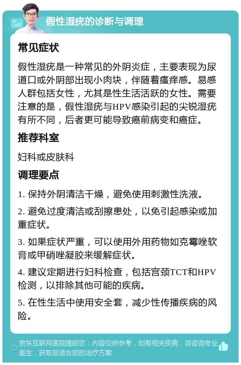 假性湿疣的诊断与调理 常见症状 假性湿疣是一种常见的外阴炎症，主要表现为尿道口或外阴部出现小肉块，伴随着瘙痒感。易感人群包括女性，尤其是性生活活跃的女性。需要注意的是，假性湿疣与HPV感染引起的尖锐湿疣有所不同，后者更可能导致癌前病变和癌症。 推荐科室 妇科或皮肤科 调理要点 1. 保持外阴清洁干燥，避免使用刺激性洗液。 2. 避免过度清洁或刮擦患处，以免引起感染或加重症状。 3. 如果症状严重，可以使用外用药物如克霉唑软膏或甲硝唑凝胶来缓解症状。 4. 建议定期进行妇科检查，包括宫颈TCT和HPV检测，以排除其他可能的疾病。 5. 在性生活中使用安全套，减少性传播疾病的风险。