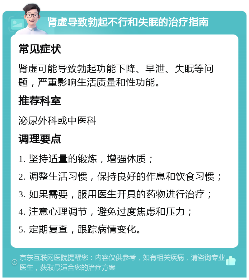 肾虚导致勃起不行和失眠的治疗指南 常见症状 肾虚可能导致勃起功能下降、早泄、失眠等问题，严重影响生活质量和性功能。 推荐科室 泌尿外科或中医科 调理要点 1. 坚持适量的锻炼，增强体质； 2. 调整生活习惯，保持良好的作息和饮食习惯； 3. 如果需要，服用医生开具的药物进行治疗； 4. 注意心理调节，避免过度焦虑和压力； 5. 定期复查，跟踪病情变化。