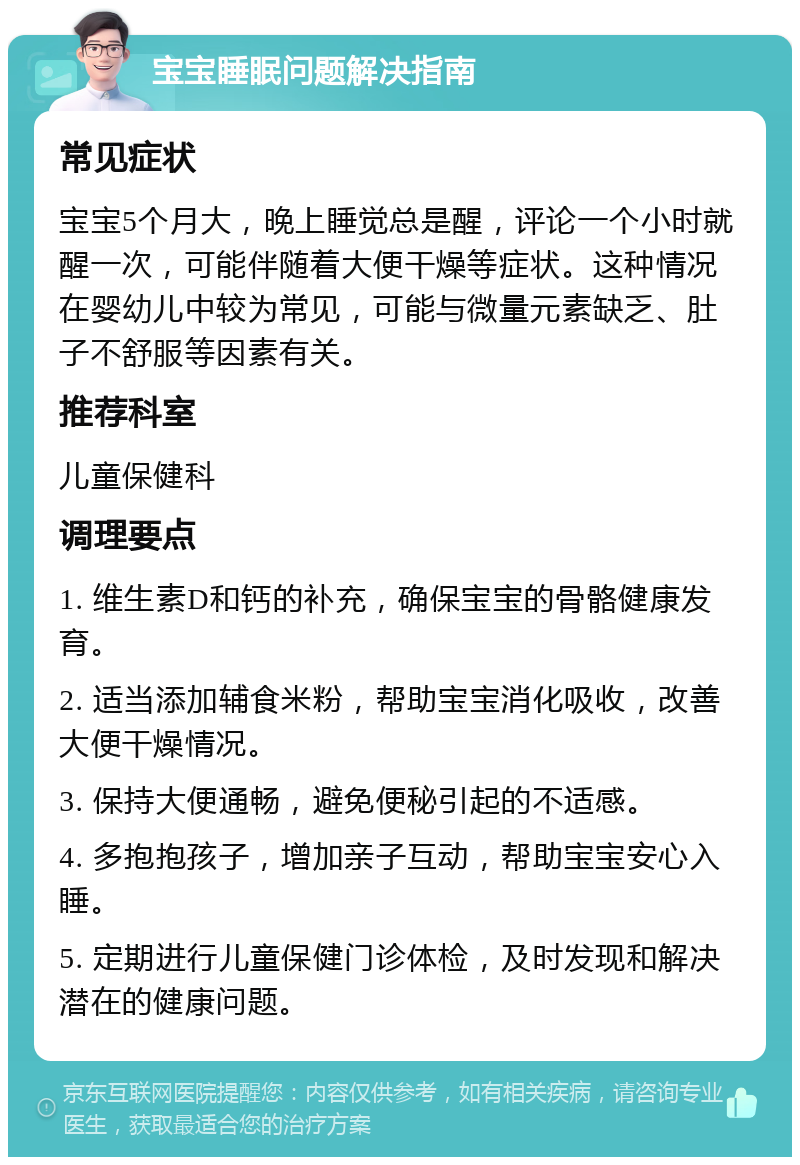 宝宝睡眠问题解决指南 常见症状 宝宝5个月大，晚上睡觉总是醒，评论一个小时就醒一次，可能伴随着大便干燥等症状。这种情况在婴幼儿中较为常见，可能与微量元素缺乏、肚子不舒服等因素有关。 推荐科室 儿童保健科 调理要点 1. 维生素D和钙的补充，确保宝宝的骨骼健康发育。 2. 适当添加辅食米粉，帮助宝宝消化吸收，改善大便干燥情况。 3. 保持大便通畅，避免便秘引起的不适感。 4. 多抱抱孩子，增加亲子互动，帮助宝宝安心入睡。 5. 定期进行儿童保健门诊体检，及时发现和解决潜在的健康问题。