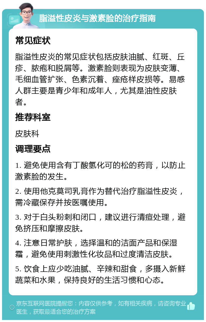 脂溢性皮炎与激素脸的治疗指南 常见症状 脂溢性皮炎的常见症状包括皮肤油腻、红斑、丘疹、脓疱和脱屑等。激素脸则表现为皮肤变薄、毛细血管扩张、色素沉着、痤疮样皮损等。易感人群主要是青少年和成年人，尤其是油性皮肤者。 推荐科室 皮肤科 调理要点 1. 避免使用含有丁酸氢化可的松的药膏，以防止激素脸的发生。 2. 使用他克莫司乳膏作为替代治疗脂溢性皮炎，需冷藏保存并按医嘱使用。 3. 对于白头粉刺和闭口，建议进行清痘处理，避免挤压和摩擦皮肤。 4. 注意日常护肤，选择温和的洁面产品和保湿霜，避免使用刺激性化妆品和过度清洁皮肤。 5. 饮食上应少吃油腻、辛辣和甜食，多摄入新鲜蔬菜和水果，保持良好的生活习惯和心态。