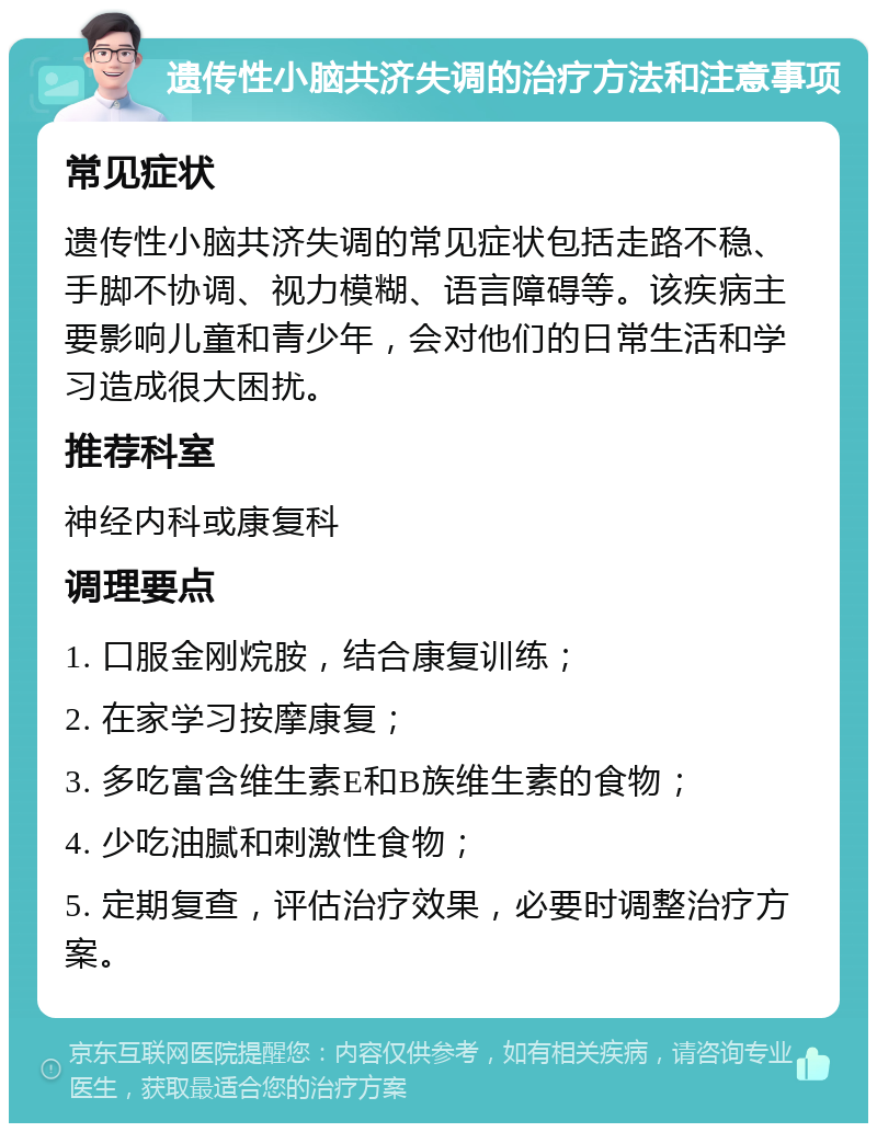 遗传性小脑共济失调的治疗方法和注意事项 常见症状 遗传性小脑共济失调的常见症状包括走路不稳、手脚不协调、视力模糊、语言障碍等。该疾病主要影响儿童和青少年，会对他们的日常生活和学习造成很大困扰。 推荐科室 神经内科或康复科 调理要点 1. 口服金刚烷胺，结合康复训练； 2. 在家学习按摩康复； 3. 多吃富含维生素E和B族维生素的食物； 4. 少吃油腻和刺激性食物； 5. 定期复查，评估治疗效果，必要时调整治疗方案。