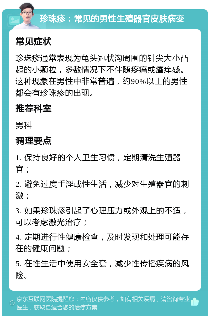 珍珠疹：常见的男性生殖器官皮肤病变 常见症状 珍珠疹通常表现为龟头冠状沟周围的针尖大小凸起的小颗粒，多数情况下不伴随疼痛或瘙痒感。这种现象在男性中非常普遍，约90%以上的男性都会有珍珠疹的出现。 推荐科室 男科 调理要点 1. 保持良好的个人卫生习惯，定期清洗生殖器官； 2. 避免过度手淫或性生活，减少对生殖器官的刺激； 3. 如果珍珠疹引起了心理压力或外观上的不适，可以考虑激光治疗； 4. 定期进行性健康检查，及时发现和处理可能存在的健康问题； 5. 在性生活中使用安全套，减少性传播疾病的风险。