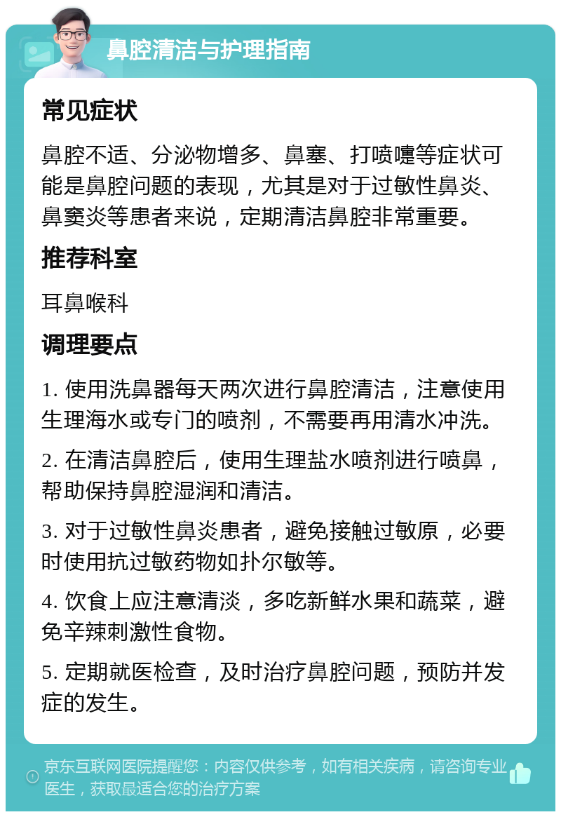 鼻腔清洁与护理指南 常见症状 鼻腔不适、分泌物增多、鼻塞、打喷嚏等症状可能是鼻腔问题的表现，尤其是对于过敏性鼻炎、鼻窦炎等患者来说，定期清洁鼻腔非常重要。 推荐科室 耳鼻喉科 调理要点 1. 使用洗鼻器每天两次进行鼻腔清洁，注意使用生理海水或专门的喷剂，不需要再用清水冲洗。 2. 在清洁鼻腔后，使用生理盐水喷剂进行喷鼻，帮助保持鼻腔湿润和清洁。 3. 对于过敏性鼻炎患者，避免接触过敏原，必要时使用抗过敏药物如扑尔敏等。 4. 饮食上应注意清淡，多吃新鲜水果和蔬菜，避免辛辣刺激性食物。 5. 定期就医检查，及时治疗鼻腔问题，预防并发症的发生。