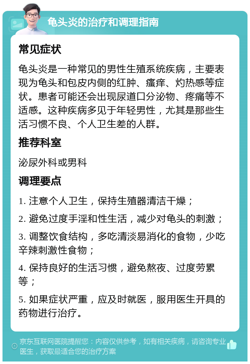 龟头炎的治疗和调理指南 常见症状 龟头炎是一种常见的男性生殖系统疾病，主要表现为龟头和包皮内侧的红肿、瘙痒、灼热感等症状。患者可能还会出现尿道口分泌物、疼痛等不适感。这种疾病多见于年轻男性，尤其是那些生活习惯不良、个人卫生差的人群。 推荐科室 泌尿外科或男科 调理要点 1. 注意个人卫生，保持生殖器清洁干燥； 2. 避免过度手淫和性生活，减少对龟头的刺激； 3. 调整饮食结构，多吃清淡易消化的食物，少吃辛辣刺激性食物； 4. 保持良好的生活习惯，避免熬夜、过度劳累等； 5. 如果症状严重，应及时就医，服用医生开具的药物进行治疗。