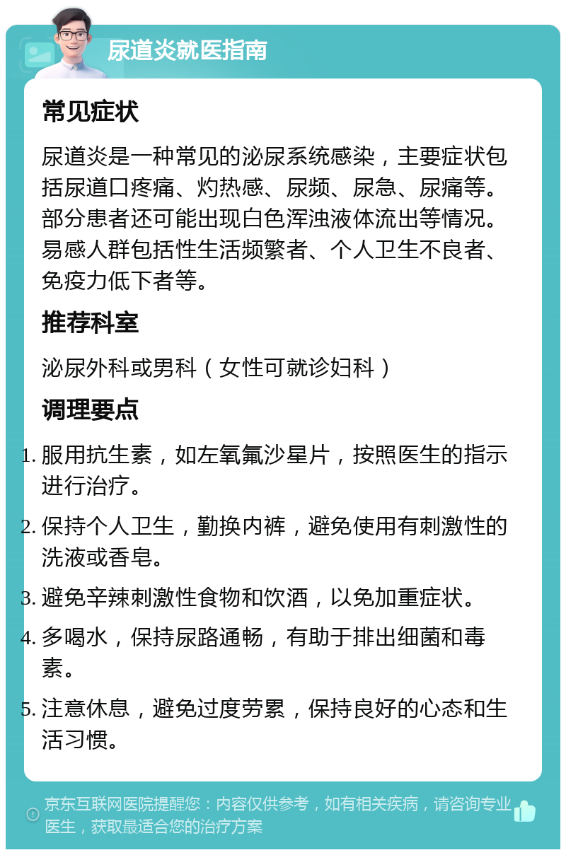 尿道炎就医指南 常见症状 尿道炎是一种常见的泌尿系统感染，主要症状包括尿道口疼痛、灼热感、尿频、尿急、尿痛等。部分患者还可能出现白色浑浊液体流出等情况。易感人群包括性生活频繁者、个人卫生不良者、免疫力低下者等。 推荐科室 泌尿外科或男科（女性可就诊妇科） 调理要点 服用抗生素，如左氧氟沙星片，按照医生的指示进行治疗。 保持个人卫生，勤换内裤，避免使用有刺激性的洗液或香皂。 避免辛辣刺激性食物和饮酒，以免加重症状。 多喝水，保持尿路通畅，有助于排出细菌和毒素。 注意休息，避免过度劳累，保持良好的心态和生活习惯。