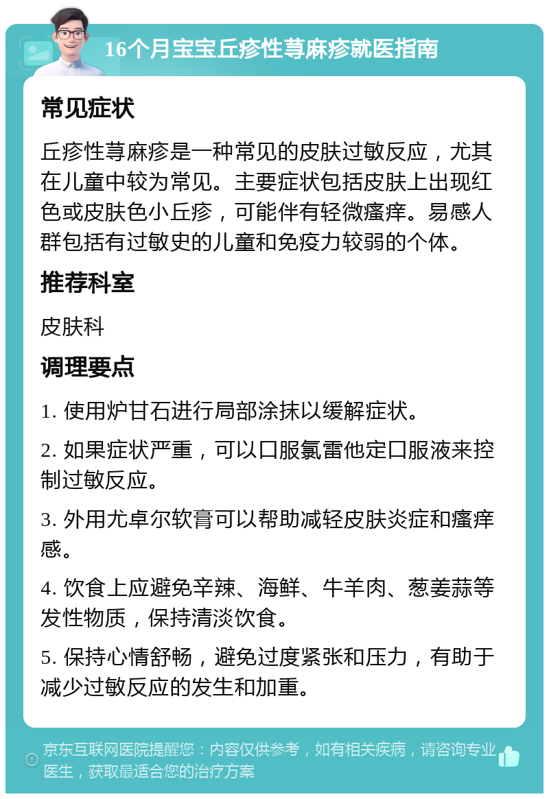 16个月宝宝丘疹性荨麻疹就医指南 常见症状 丘疹性荨麻疹是一种常见的皮肤过敏反应，尤其在儿童中较为常见。主要症状包括皮肤上出现红色或皮肤色小丘疹，可能伴有轻微瘙痒。易感人群包括有过敏史的儿童和免疫力较弱的个体。 推荐科室 皮肤科 调理要点 1. 使用炉甘石进行局部涂抹以缓解症状。 2. 如果症状严重，可以口服氯雷他定口服液来控制过敏反应。 3. 外用尤卓尔软膏可以帮助减轻皮肤炎症和瘙痒感。 4. 饮食上应避免辛辣、海鲜、牛羊肉、葱姜蒜等发性物质，保持清淡饮食。 5. 保持心情舒畅，避免过度紧张和压力，有助于减少过敏反应的发生和加重。