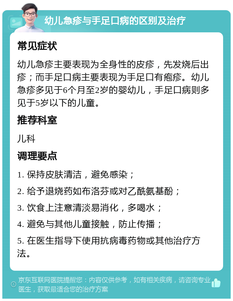 幼儿急疹与手足口病的区别及治疗 常见症状 幼儿急疹主要表现为全身性的皮疹，先发烧后出疹；而手足口病主要表现为手足口有疱疹。幼儿急疹多见于6个月至2岁的婴幼儿，手足口病则多见于5岁以下的儿童。 推荐科室 儿科 调理要点 1. 保持皮肤清洁，避免感染； 2. 给予退烧药如布洛芬或对乙酰氨基酚； 3. 饮食上注意清淡易消化，多喝水； 4. 避免与其他儿童接触，防止传播； 5. 在医生指导下使用抗病毒药物或其他治疗方法。