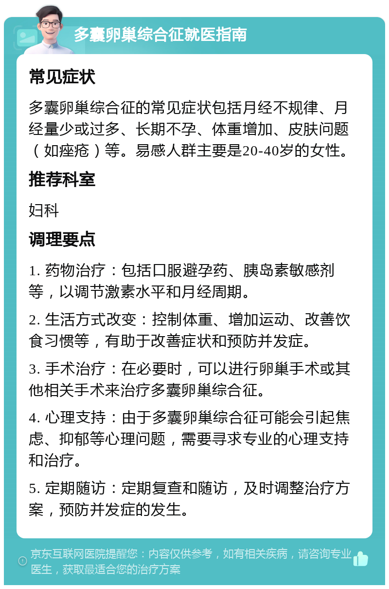 多囊卵巢综合征就医指南 常见症状 多囊卵巢综合征的常见症状包括月经不规律、月经量少或过多、长期不孕、体重增加、皮肤问题（如痤疮）等。易感人群主要是20-40岁的女性。 推荐科室 妇科 调理要点 1. 药物治疗：包括口服避孕药、胰岛素敏感剂等，以调节激素水平和月经周期。 2. 生活方式改变：控制体重、增加运动、改善饮食习惯等，有助于改善症状和预防并发症。 3. 手术治疗：在必要时，可以进行卵巢手术或其他相关手术来治疗多囊卵巢综合征。 4. 心理支持：由于多囊卵巢综合征可能会引起焦虑、抑郁等心理问题，需要寻求专业的心理支持和治疗。 5. 定期随访：定期复查和随访，及时调整治疗方案，预防并发症的发生。