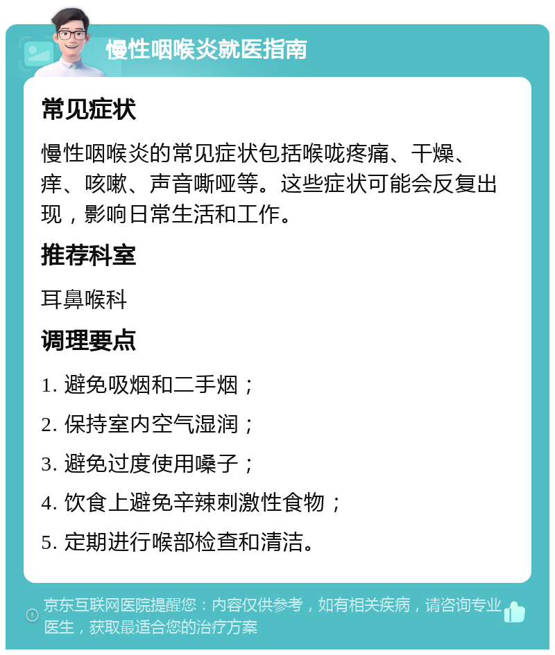 慢性咽喉炎就医指南 常见症状 慢性咽喉炎的常见症状包括喉咙疼痛、干燥、痒、咳嗽、声音嘶哑等。这些症状可能会反复出现，影响日常生活和工作。 推荐科室 耳鼻喉科 调理要点 1. 避免吸烟和二手烟； 2. 保持室内空气湿润； 3. 避免过度使用嗓子； 4. 饮食上避免辛辣刺激性食物； 5. 定期进行喉部检查和清洁。