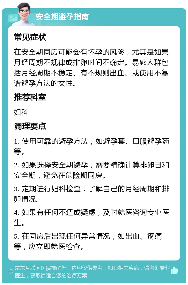 安全期避孕指南 常见症状 在安全期同房可能会有怀孕的风险，尤其是如果月经周期不规律或排卵时间不确定。易感人群包括月经周期不稳定、有不规则出血、或使用不靠谱避孕方法的女性。 推荐科室 妇科 调理要点 1. 使用可靠的避孕方法，如避孕套、口服避孕药等。 2. 如果选择安全期避孕，需要精确计算排卵日和安全期，避免在危险期同房。 3. 定期进行妇科检查，了解自己的月经周期和排卵情况。 4. 如果有任何不适或疑虑，及时就医咨询专业医生。 5. 在同房后出现任何异常情况，如出血、疼痛等，应立即就医检查。