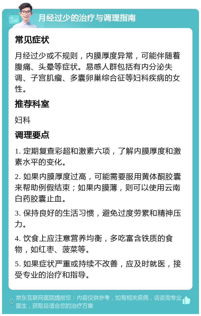 月经过少的治疗与调理指南 常见症状 月经过少或不规则，内膜厚度异常，可能伴随着腹痛、头晕等症状。易感人群包括有内分泌失调、子宫肌瘤、多囊卵巢综合征等妇科疾病的女性。 推荐科室 妇科 调理要点 1. 定期复查彩超和激素六项，了解内膜厚度和激素水平的变化。 2. 如果内膜厚度过高，可能需要服用黄体酮胶囊来帮助例假结束；如果内膜薄，则可以使用云南白药胶囊止血。 3. 保持良好的生活习惯，避免过度劳累和精神压力。 4. 饮食上应注意营养均衡，多吃富含铁质的食物，如红枣、菠菜等。 5. 如果症状严重或持续不改善，应及时就医，接受专业的治疗和指导。