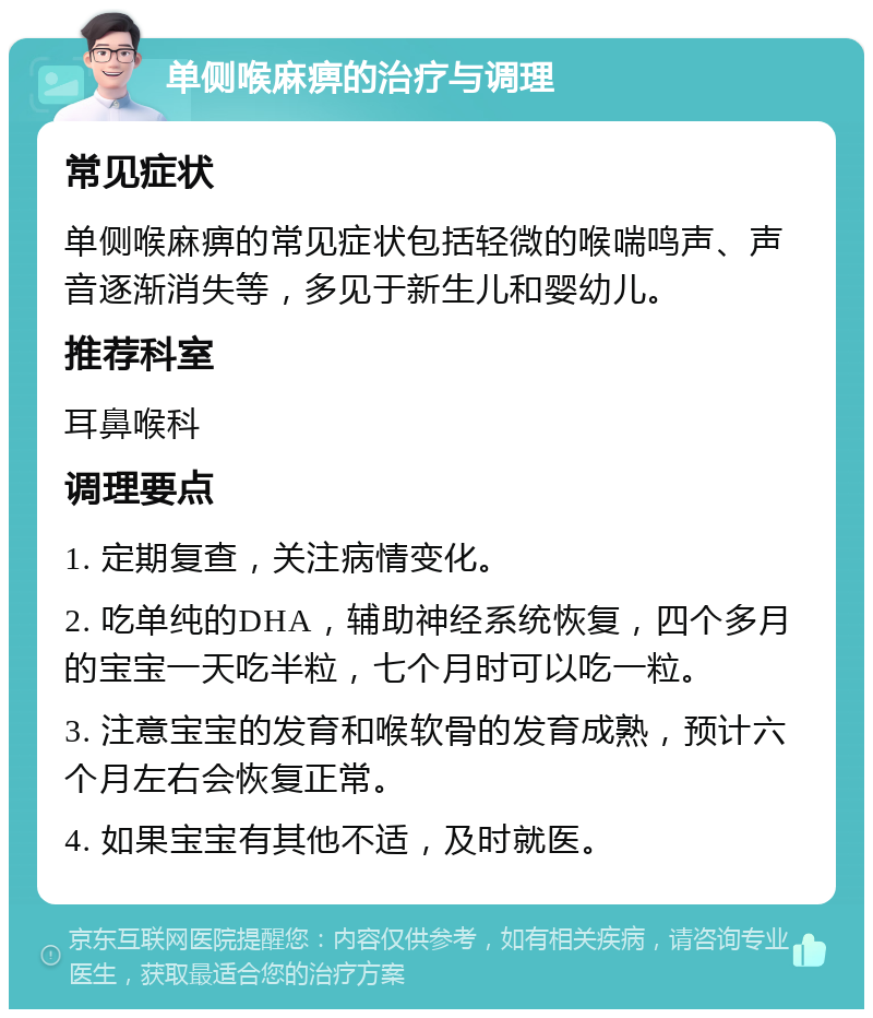 单侧喉麻痹的治疗与调理 常见症状 单侧喉麻痹的常见症状包括轻微的喉喘鸣声、声音逐渐消失等，多见于新生儿和婴幼儿。 推荐科室 耳鼻喉科 调理要点 1. 定期复查，关注病情变化。 2. 吃单纯的DHA，辅助神经系统恢复，四个多月的宝宝一天吃半粒，七个月时可以吃一粒。 3. 注意宝宝的发育和喉软骨的发育成熟，预计六个月左右会恢复正常。 4. 如果宝宝有其他不适，及时就医。