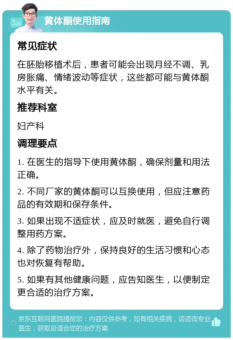 黄体酮使用指南 常见症状 在胚胎移植术后，患者可能会出现月经不调、乳房胀痛、情绪波动等症状，这些都可能与黄体酮水平有关。 推荐科室 妇产科 调理要点 1. 在医生的指导下使用黄体酮，确保剂量和用法正确。 2. 不同厂家的黄体酮可以互换使用，但应注意药品的有效期和保存条件。 3. 如果出现不适症状，应及时就医，避免自行调整用药方案。 4. 除了药物治疗外，保持良好的生活习惯和心态也对恢复有帮助。 5. 如果有其他健康问题，应告知医生，以便制定更合适的治疗方案。