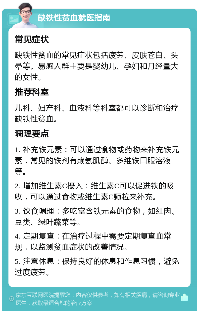 缺铁性贫血就医指南 常见症状 缺铁性贫血的常见症状包括疲劳、皮肤苍白、头晕等。易感人群主要是婴幼儿、孕妇和月经量大的女性。 推荐科室 儿科、妇产科、血液科等科室都可以诊断和治疗缺铁性贫血。 调理要点 1. 补充铁元素：可以通过食物或药物来补充铁元素，常见的铁剂有赖氨肌醇、多维铁口服溶液等。 2. 增加维生素C摄入：维生素C可以促进铁的吸收，可以通过食物或维生素C颗粒来补充。 3. 饮食调理：多吃富含铁元素的食物，如红肉、豆类、绿叶蔬菜等。 4. 定期复查：在治疗过程中需要定期复查血常规，以监测贫血症状的改善情况。 5. 注意休息：保持良好的休息和作息习惯，避免过度疲劳。