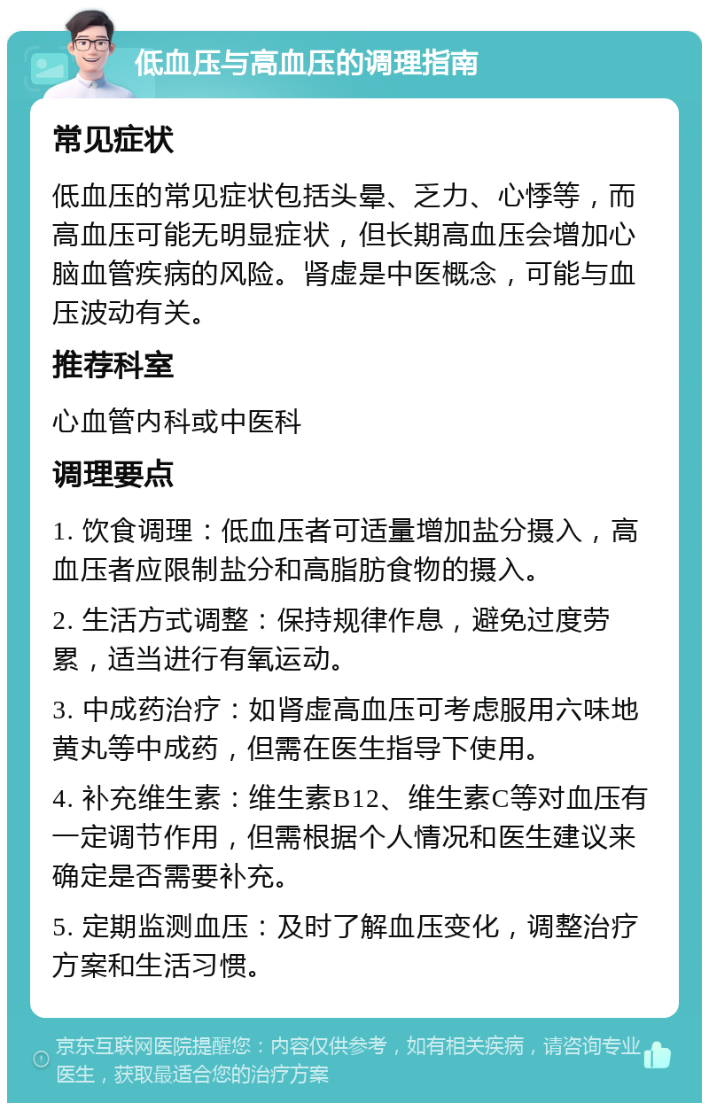 低血压与高血压的调理指南 常见症状 低血压的常见症状包括头晕、乏力、心悸等，而高血压可能无明显症状，但长期高血压会增加心脑血管疾病的风险。肾虚是中医概念，可能与血压波动有关。 推荐科室 心血管内科或中医科 调理要点 1. 饮食调理：低血压者可适量增加盐分摄入，高血压者应限制盐分和高脂肪食物的摄入。 2. 生活方式调整：保持规律作息，避免过度劳累，适当进行有氧运动。 3. 中成药治疗：如肾虚高血压可考虑服用六味地黄丸等中成药，但需在医生指导下使用。 4. 补充维生素：维生素B12、维生素C等对血压有一定调节作用，但需根据个人情况和医生建议来确定是否需要补充。 5. 定期监测血压：及时了解血压变化，调整治疗方案和生活习惯。