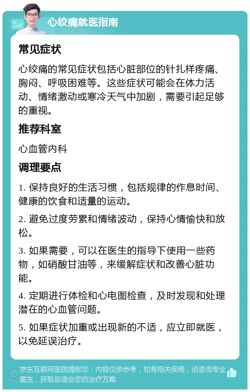 心绞痛就医指南 常见症状 心绞痛的常见症状包括心脏部位的针扎样疼痛、胸闷、呼吸困难等。这些症状可能会在体力活动、情绪激动或寒冷天气中加剧，需要引起足够的重视。 推荐科室 心血管内科 调理要点 1. 保持良好的生活习惯，包括规律的作息时间、健康的饮食和适量的运动。 2. 避免过度劳累和情绪波动，保持心情愉快和放松。 3. 如果需要，可以在医生的指导下使用一些药物，如硝酸甘油等，来缓解症状和改善心脏功能。 4. 定期进行体检和心电图检查，及时发现和处理潜在的心血管问题。 5. 如果症状加重或出现新的不适，应立即就医，以免延误治疗。