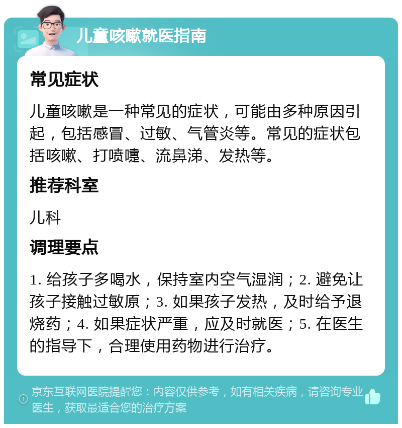 儿童咳嗽就医指南 常见症状 儿童咳嗽是一种常见的症状，可能由多种原因引起，包括感冒、过敏、气管炎等。常见的症状包括咳嗽、打喷嚏、流鼻涕、发热等。 推荐科室 儿科 调理要点 1. 给孩子多喝水，保持室内空气湿润；2. 避免让孩子接触过敏原；3. 如果孩子发热，及时给予退烧药；4. 如果症状严重，应及时就医；5. 在医生的指导下，合理使用药物进行治疗。