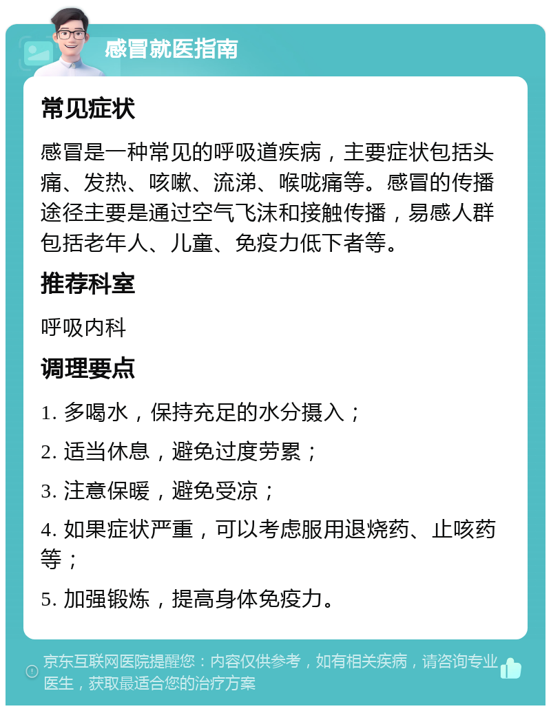 感冒就医指南 常见症状 感冒是一种常见的呼吸道疾病，主要症状包括头痛、发热、咳嗽、流涕、喉咙痛等。感冒的传播途径主要是通过空气飞沫和接触传播，易感人群包括老年人、儿童、免疫力低下者等。 推荐科室 呼吸内科 调理要点 1. 多喝水，保持充足的水分摄入； 2. 适当休息，避免过度劳累； 3. 注意保暖，避免受凉； 4. 如果症状严重，可以考虑服用退烧药、止咳药等； 5. 加强锻炼，提高身体免疫力。