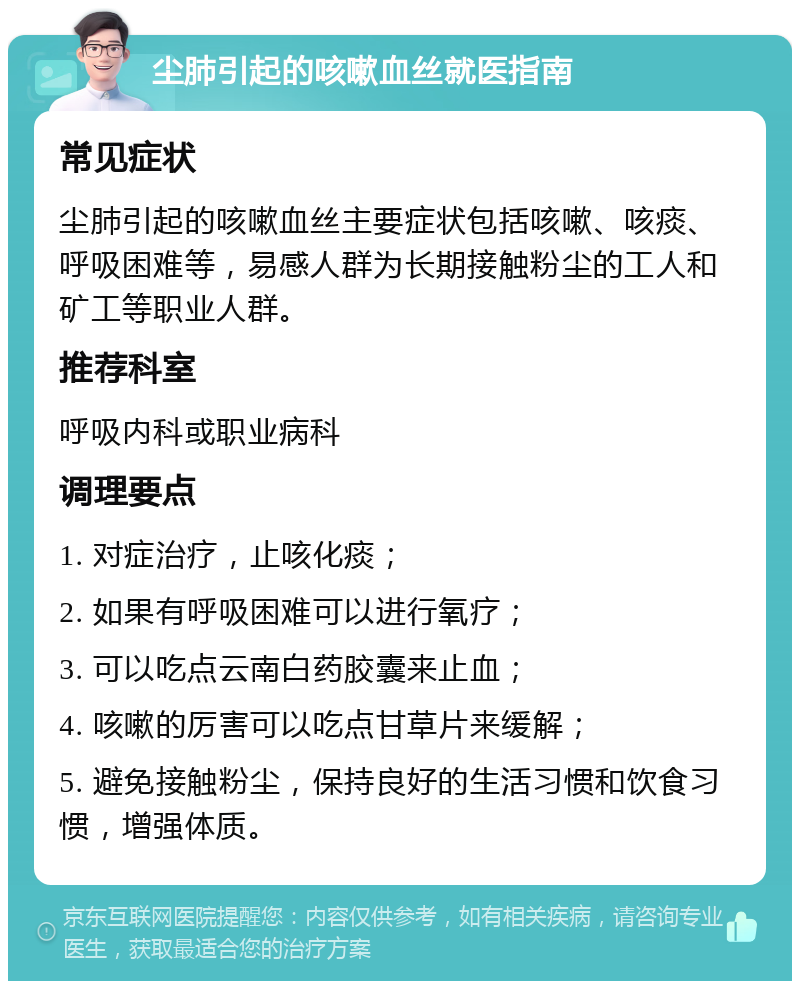 尘肺引起的咳嗽血丝就医指南 常见症状 尘肺引起的咳嗽血丝主要症状包括咳嗽、咳痰、呼吸困难等，易感人群为长期接触粉尘的工人和矿工等职业人群。 推荐科室 呼吸内科或职业病科 调理要点 1. 对症治疗，止咳化痰； 2. 如果有呼吸困难可以进行氧疗； 3. 可以吃点云南白药胶囊来止血； 4. 咳嗽的厉害可以吃点甘草片来缓解； 5. 避免接触粉尘，保持良好的生活习惯和饮食习惯，增强体质。