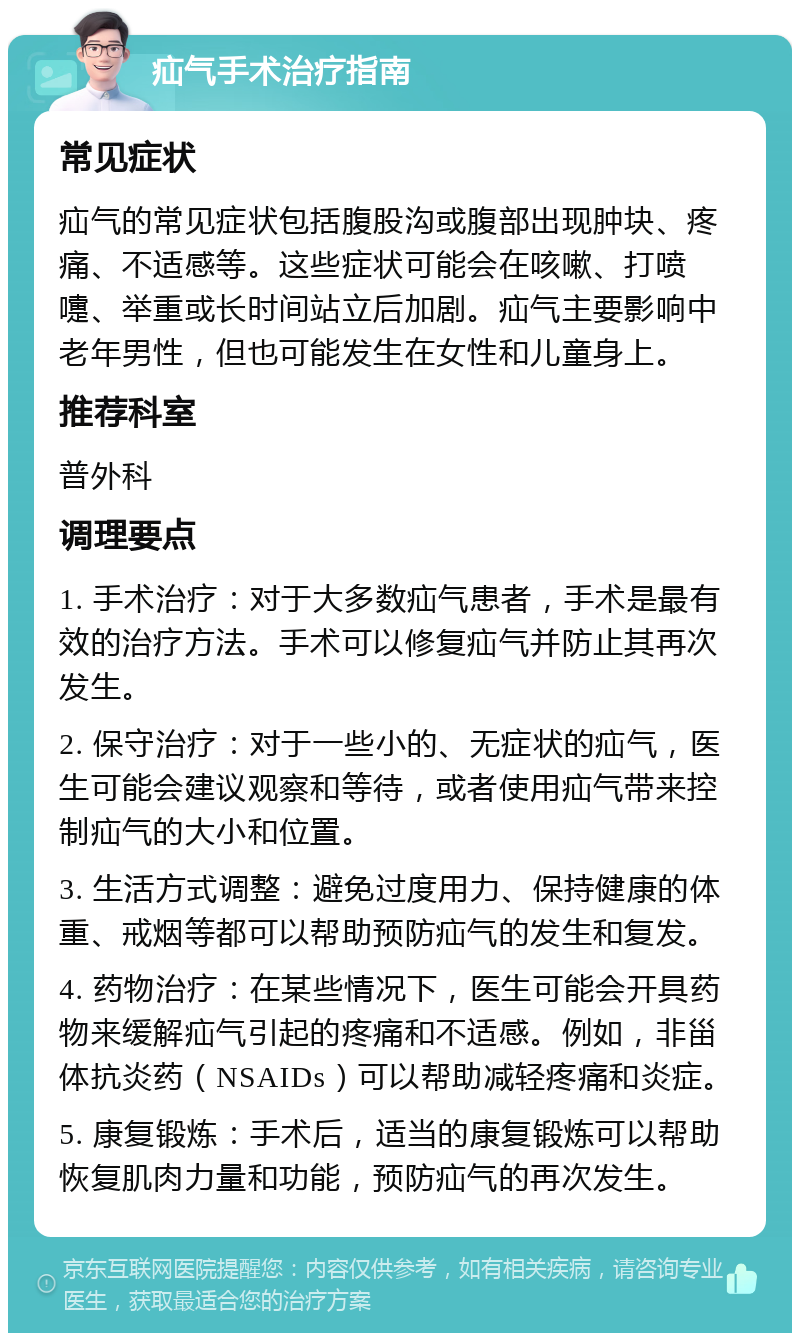 疝气手术治疗指南 常见症状 疝气的常见症状包括腹股沟或腹部出现肿块、疼痛、不适感等。这些症状可能会在咳嗽、打喷嚏、举重或长时间站立后加剧。疝气主要影响中老年男性，但也可能发生在女性和儿童身上。 推荐科室 普外科 调理要点 1. 手术治疗：对于大多数疝气患者，手术是最有效的治疗方法。手术可以修复疝气并防止其再次发生。 2. 保守治疗：对于一些小的、无症状的疝气，医生可能会建议观察和等待，或者使用疝气带来控制疝气的大小和位置。 3. 生活方式调整：避免过度用力、保持健康的体重、戒烟等都可以帮助预防疝气的发生和复发。 4. 药物治疗：在某些情况下，医生可能会开具药物来缓解疝气引起的疼痛和不适感。例如，非甾体抗炎药（NSAIDs）可以帮助减轻疼痛和炎症。 5. 康复锻炼：手术后，适当的康复锻炼可以帮助恢复肌肉力量和功能，预防疝气的再次发生。