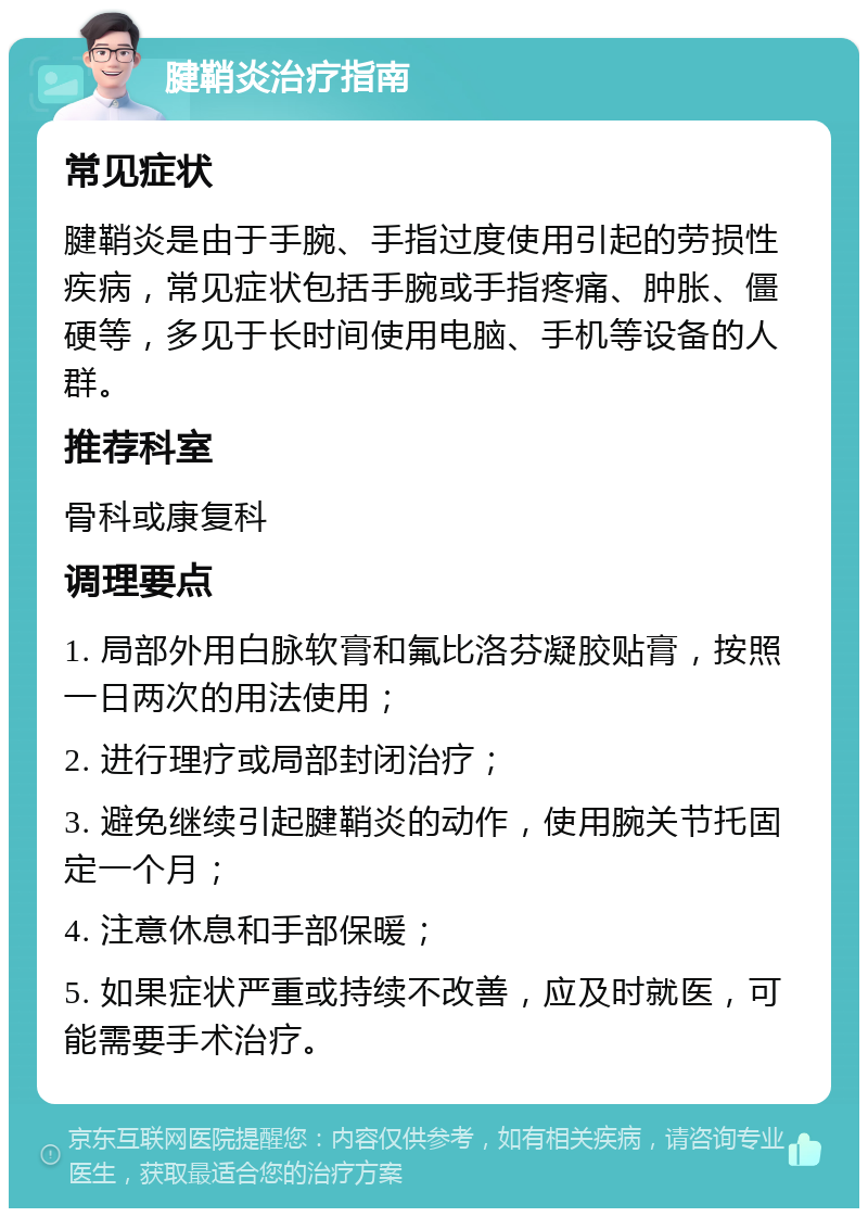 腱鞘炎治疗指南 常见症状 腱鞘炎是由于手腕、手指过度使用引起的劳损性疾病，常见症状包括手腕或手指疼痛、肿胀、僵硬等，多见于长时间使用电脑、手机等设备的人群。 推荐科室 骨科或康复科 调理要点 1. 局部外用白脉软膏和氟比洛芬凝胶贴膏，按照一日两次的用法使用； 2. 进行理疗或局部封闭治疗； 3. 避免继续引起腱鞘炎的动作，使用腕关节托固定一个月； 4. 注意休息和手部保暖； 5. 如果症状严重或持续不改善，应及时就医，可能需要手术治疗。