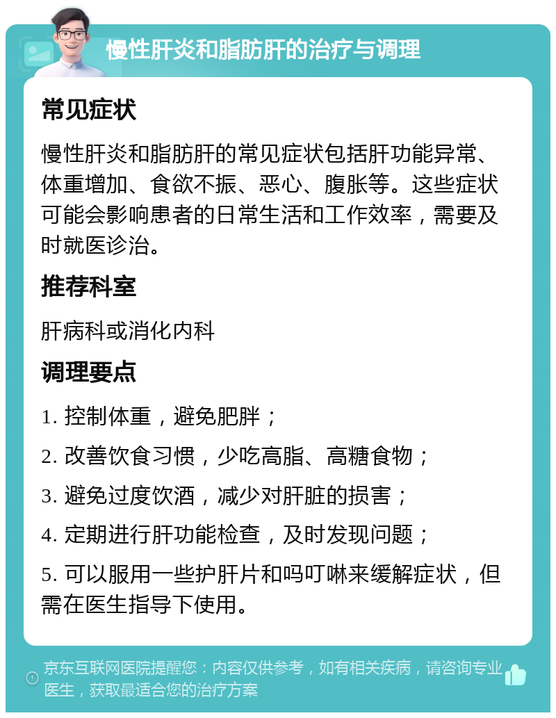 慢性肝炎和脂肪肝的治疗与调理 常见症状 慢性肝炎和脂肪肝的常见症状包括肝功能异常、体重增加、食欲不振、恶心、腹胀等。这些症状可能会影响患者的日常生活和工作效率，需要及时就医诊治。 推荐科室 肝病科或消化内科 调理要点 1. 控制体重，避免肥胖； 2. 改善饮食习惯，少吃高脂、高糖食物； 3. 避免过度饮酒，减少对肝脏的损害； 4. 定期进行肝功能检查，及时发现问题； 5. 可以服用一些护肝片和吗叮啉来缓解症状，但需在医生指导下使用。