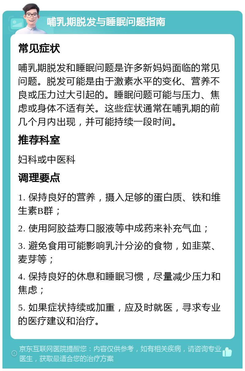 哺乳期脱发与睡眠问题指南 常见症状 哺乳期脱发和睡眠问题是许多新妈妈面临的常见问题。脱发可能是由于激素水平的变化、营养不良或压力过大引起的。睡眠问题可能与压力、焦虑或身体不适有关。这些症状通常在哺乳期的前几个月内出现，并可能持续一段时间。 推荐科室 妇科或中医科 调理要点 1. 保持良好的营养，摄入足够的蛋白质、铁和维生素B群； 2. 使用阿胶益寿口服液等中成药来补充气血； 3. 避免食用可能影响乳汁分泌的食物，如韭菜、麦芽等； 4. 保持良好的休息和睡眠习惯，尽量减少压力和焦虑； 5. 如果症状持续或加重，应及时就医，寻求专业的医疗建议和治疗。